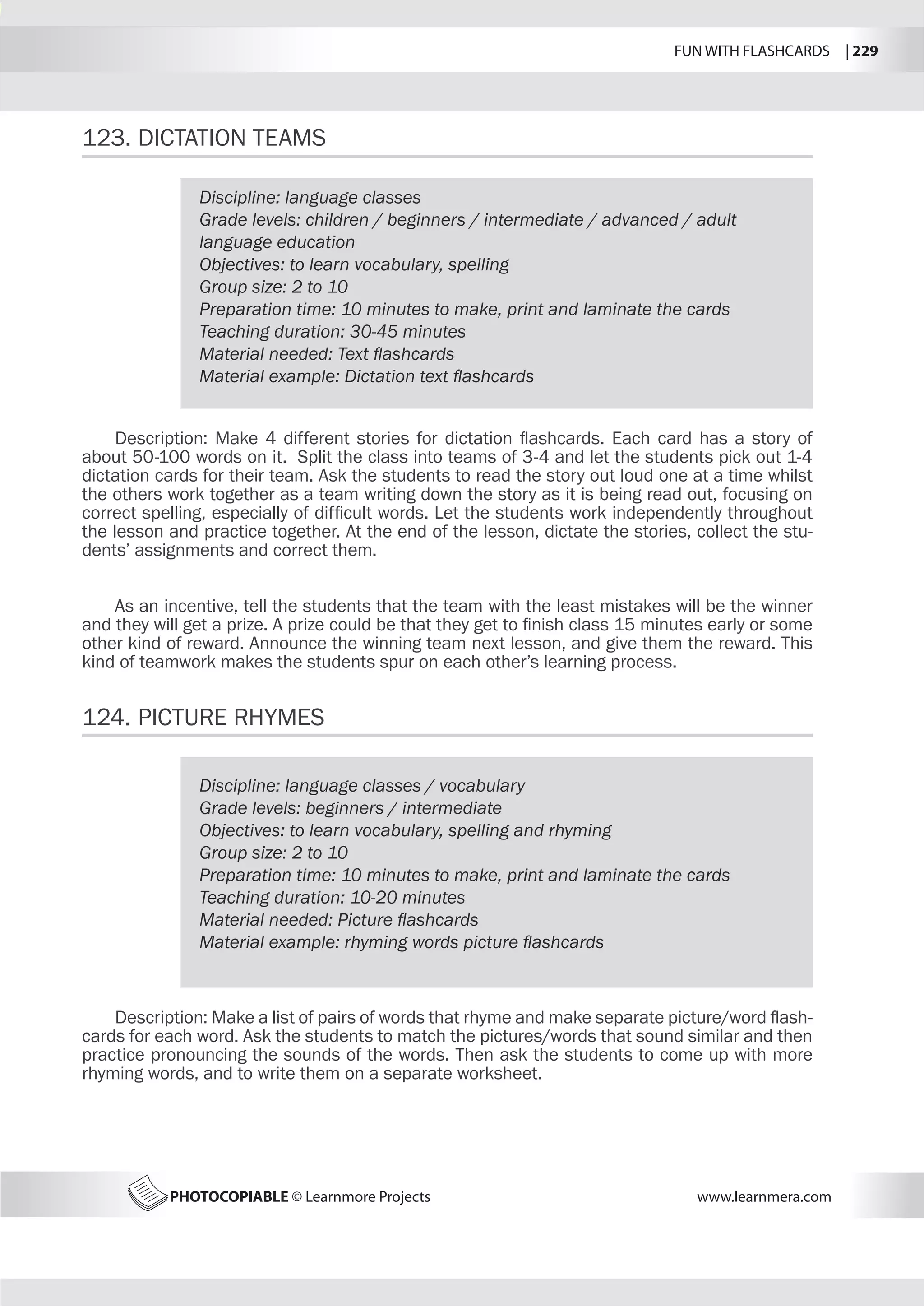 FUN WITH FLASHCARDS | 229
PHOTOCOPIABLE © Learnmore Projects www.learnmera.com
123.	DICTATION TEAMS
124.	PICTURE RHYMES
Discipline: language classes
Grade levels: children / beginners / intermediate / advanced / adult
language education
Objectives: to learn vocabulary, spelling
Group size: 2 to 10
Preparation time: 10 minutes to make, print and laminate the cards
Teaching duration: 30-45 minutes
Material needed: Text flashcards
Material example: Dictation text flashcards
Description: Make 4 different stories for dictation flashcards. Each card has a story of
about 50-100 words on it. Split the class into teams of 3-4 and let the students pick out 1-4
dictation cards for their team. Ask the students to read the story out loud one at a time whilst
the others work together as a team writing down the story as it is being read out, focusing on
correct spelling, especially of difficult words. Let the students work independently throughout
the lesson and practice together. At the end of the lesson, dictate the stories, collect the stu-
dents’ assignments and correct them.
As an incentive, tell the students that the team with the least mistakes will be the winner
and they will get a prize. A prize could be that they get to finish class 15 minutes early or some
other kind of reward. Announce the winning team next lesson, and give them the reward. This
kind of teamwork makes the students spur on each other’s learning process.
Discipline: language classes / vocabulary
Grade levels: beginners / intermediate
Objectives: to learn vocabulary, spelling and rhyming
Group size: 2 to 10
Preparation time: 10 minutes to make, print and laminate the cards
Teaching duration: 10-20 minutes
Material needed: Picture flashcards
Material example: rhyming words picture flashcards
Description: Make a list of pairs of words that rhyme and make separate picture/word flash-
cards for each word. Ask the students to match the pictures/words that sound similar and then
practice pronouncing the sounds of the words. Then ask the students to come up with more
rhyming words, and to write them on a separate worksheet.
 