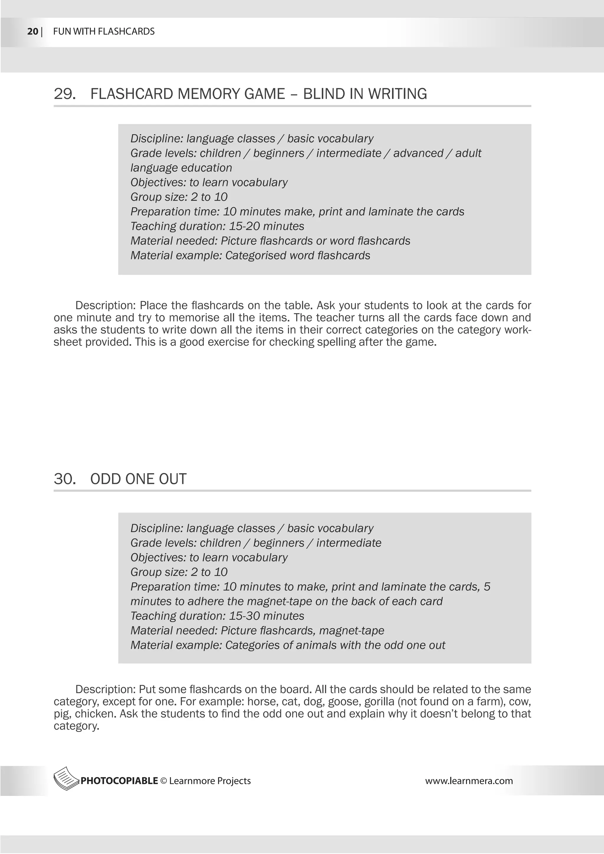 20 |  FUN WITH FLASHCARDS
PHOTOCOPIABLE © Learnmore Projects www.learnmera.com
29.	 FLASHCARD MEMORY GAME – BLIND IN WRITING
30.	 ODD ONE OUT
Discipline: language classes / basic vocabulary
Grade levels: children / beginners / intermediate / advanced / adult
language education
Objectives: to learn vocabulary
Group size: 2 to 10
Preparation time: 10 minutes make, print and laminate the cards
Teaching duration: 15-20 minutes
Material needed: Picture flashcards or word flashcards
Material example: Categorised word flashcards
Description: Place the flashcards on the table. Ask your students to look at the cards for
one minute and try to memorise all the items. The teacher turns all the cards face down and
asks the students to write down all the items in their correct categories on the category work-
sheet provided. This is a good exercise for checking spelling after the game.
Discipline: language classes / basic vocabulary
Grade levels: children / beginners / intermediate
Objectives: to learn vocabulary
Group size: 2 to 10
Preparation time: 10 minutes to make, print and laminate the cards, 5
minutes to adhere the magnet-tape on the back of each card
Teaching duration: 15-30 minutes
Material needed: Picture flashcards, magnet-tape
Material example: Categories of animals with the odd one out
Description: Put some flashcards on the board. All the cards should be related to the same
category, except for one. For example: horse, cat, dog, goose, gorilla (not found on a farm), cow,
pig, chicken. Ask the students to find the odd one out and explain why it doesn’t belong to that
category.
 