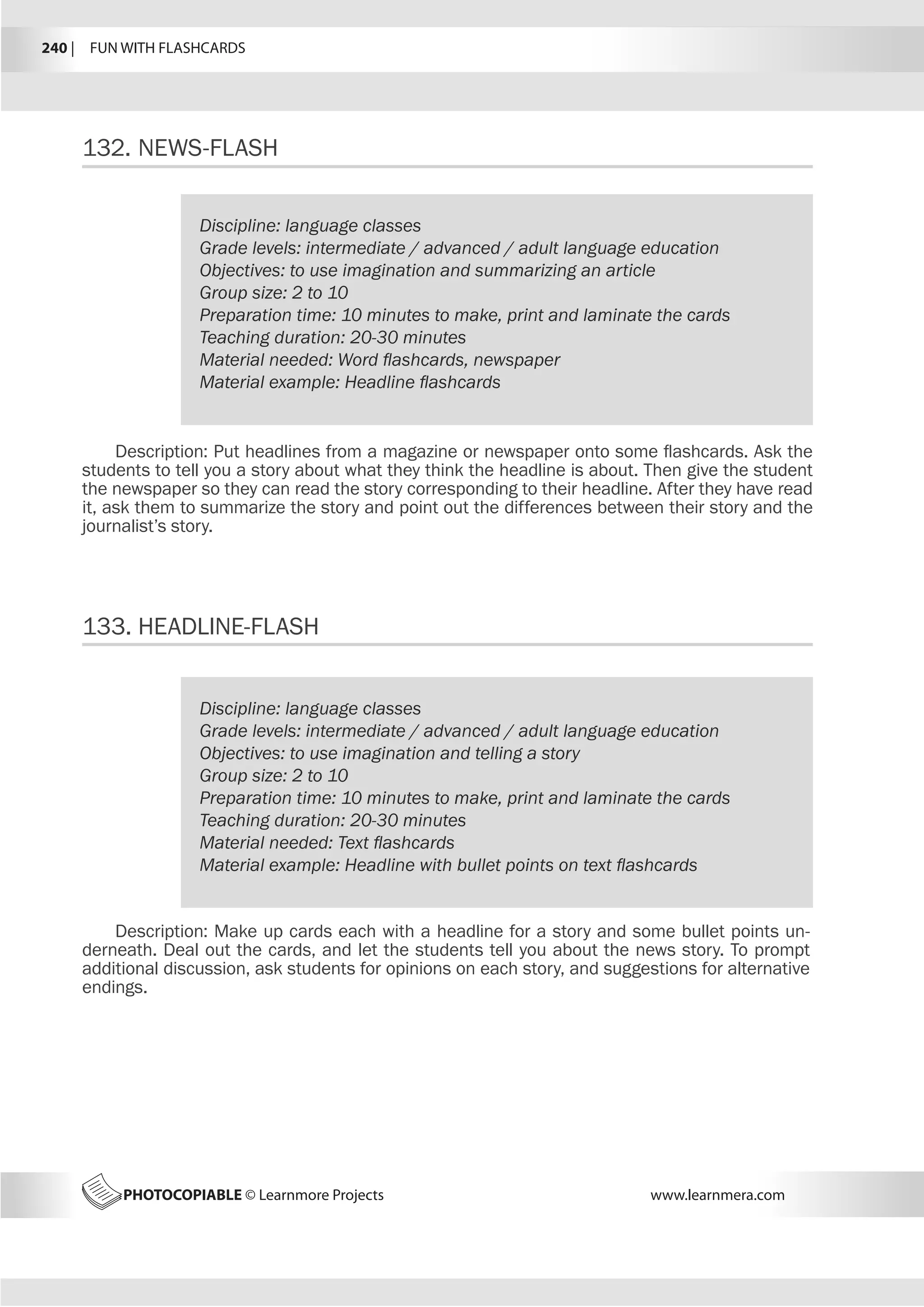 240 |  FUN WITH FLASHCARDS
PHOTOCOPIABLE © Learnmore Projects www.learnmera.com
132.	NEWS-FLASH
133.	HEADLINE-FLASH
Discipline: language classes
Grade levels: intermediate / advanced / adult language education
Objectives: to use imagination and summarizing an article
Group size: 2 to 10
Preparation time: 10 minutes to make, print and laminate the cards
Teaching duration: 20-30 minutes
Material needed: Word flashcards, newspaper
Material example: Headline flashcards
Description: Put headlines from a magazine or newspaper onto some flashcards. Ask the
students to tell you a story about what they think the headline is about. Then give the student
the newspaper so they can read the story corresponding to their headline. After they have read
it, ask them to summarize the story and point out the differences between their story and the
journalist’s story.
Discipline: language classes
Grade levels: intermediate / advanced / adult language education
Objectives: to use imagination and telling a story
Group size: 2 to 10
Preparation time: 10 minutes to make, print and laminate the cards
Teaching duration: 20-30 minutes
Material needed: Text flashcards
Material example: Headline with bullet points on text flashcards
Description: Make up cards each with a headline for a story and some bullet points un-
derneath. Deal out the cards, and let the students tell you about the news story. To prompt
additional discussion, ask students for opinions on each story, and suggestions for alternative
endings.
 