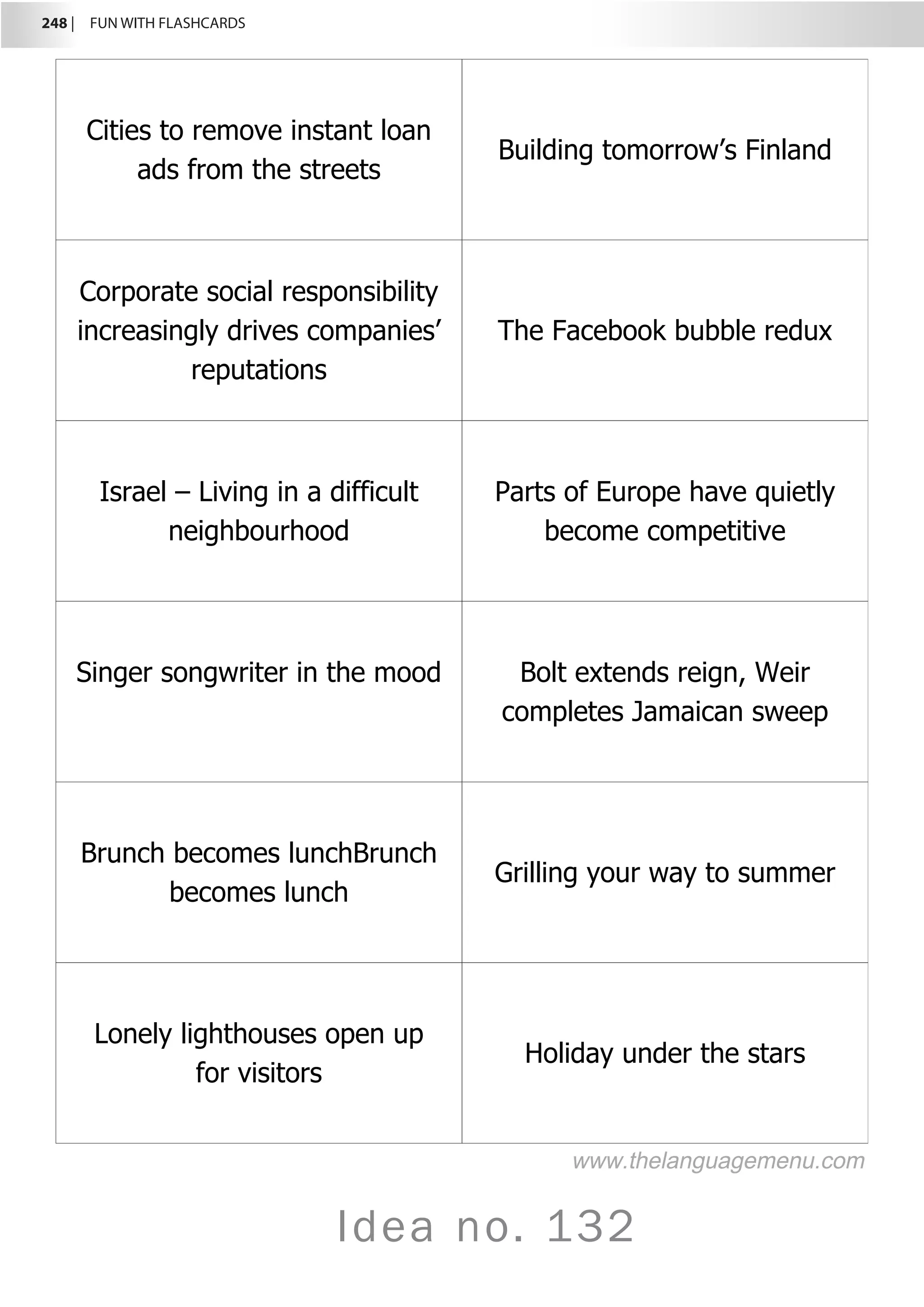 248 |  FUN WITH FLASHCARDS
Idea no. 132
Cities to remove instant loan
ads from the streets
Building tomorrow’s Finland
Corporate social responsibility
increasingly drives companies’
reputations
The Facebook bubble redux
Israel – Living in a difficult
neighbourhood
Parts of Europe have quietly
become competitive
Singer songwriter in the mood Bolt extends reign, Weir
completes Jamaican sweep
Brunch becomes lunchBrunch
becomes lunch
Grilling your way to summer
Lonely lighthouses open up
for visitors
Holiday under the stars
www.thelanguagemenu.com
 