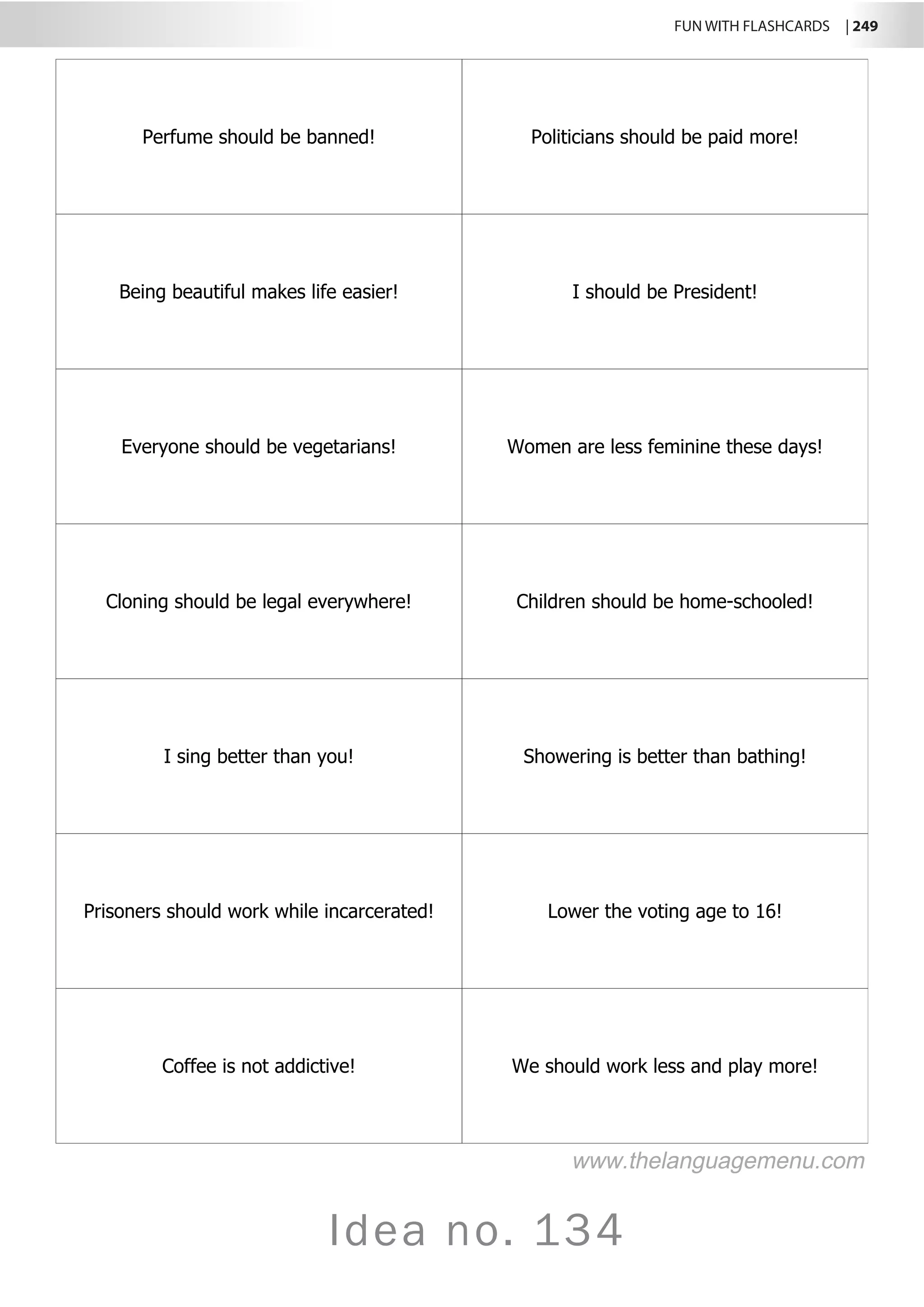 FUN WITH FLASHCARDS | 249
Idea no. 134
Perfume should be banned! Politicians should be paid more!
Being beautiful makes life easier! I should be President!
Everyone should be vegetarians! Women are less feminine these days!
Cloning should be legal everywhere! Children should be home-schooled!
I sing better than you! Showering is better than bathing!
Prisoners should work while incarcerated! Lower the voting age to 16!
Coffee is not addictive! We should work less and play more!
www.thelanguagemenu.com
 