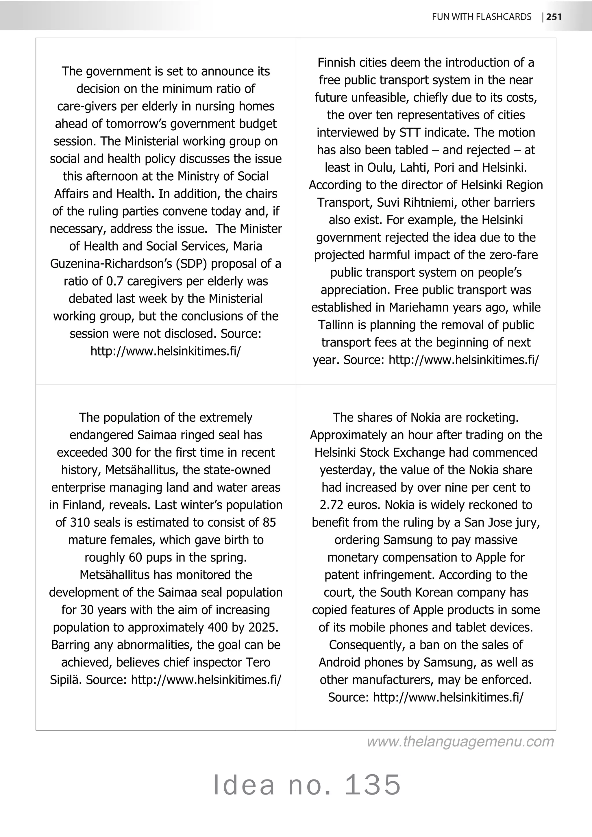 FUN WITH FLASHCARDS | 251
Idea no. 135
The government is set to announce its
decision on the minimum ratio of
care-givers per elderly in nursing homes
ahead of tomorrow’s government budget
session. The Ministerial working group on
social and health policy discusses the issue
this afternoon at the Ministry of Social
Affairs and Health. In addition, the chairs
of the ruling parties convene today and, if
necessary, address the issue. The Minister
of Health and Social Services, Maria
Guzenina-Richardson’s (SDP) proposal of a
ratio of 0.7 caregivers per elderly was
debated last week by the Ministerial
working group, but the conclusions of the
session were not disclosed. Source:
http://www.helsinkitimes.fi/
Finnish cities deem the introduction of a
free public transport system in the near
future unfeasible, chiefly due to its costs,
the over ten representatives of cities
interviewed by STT indicate. The motion
has also been tabled – and rejected – at
least in Oulu, Lahti, Pori and Helsinki.
According to the director of Helsinki Region
Transport, Suvi Rihtniemi, other barriers
also exist. For example, the Helsinki
government rejected the idea due to the
projected harmful impact of the zero-fare
public transport system on people’s
appreciation. Free public transport was
established in Mariehamn years ago, while
Tallinn is planning the removal of public
transport fees at the beginning of next
year. Source: http://www.helsinkitimes.fi/
The population of the extremely
endangered Saimaa ringed seal has
exceeded 300 for the first time in recent
history, Metsähallitus, the state-owned
enterprise managing land and water areas
in Finland, reveals. Last winter’s population
of 310 seals is estimated to consist of 85
mature females, which gave birth to
roughly 60 pups in the spring.
Metsähallitus has monitored the
development of the Saimaa seal population
for 30 years with the aim of increasing
population to approximately 400 by 2025.
Barring any abnormalities, the goal can be
achieved, believes chief inspector Tero
Sipilä. Source: http://www.helsinkitimes.fi/
The shares of Nokia are rocketing.
Approximately an hour after trading on the
Helsinki Stock Exchange had commenced
yesterday, the value of the Nokia share
had increased by over nine per cent to
2.72 euros. Nokia is widely reckoned to
benefit from the ruling by a San Jose jury,
ordering Samsung to pay massive
monetary compensation to Apple for
patent infringement. According to the
court, the South Korean company has
copied features of Apple products in some
of its mobile phones and tablet devices.
Consequently, a ban on the sales of
Android phones by Samsung, as well as
other manufacturers, may be enforced.
Source: http://www.helsinkitimes.fi/
www.thelanguagemenu.com
 