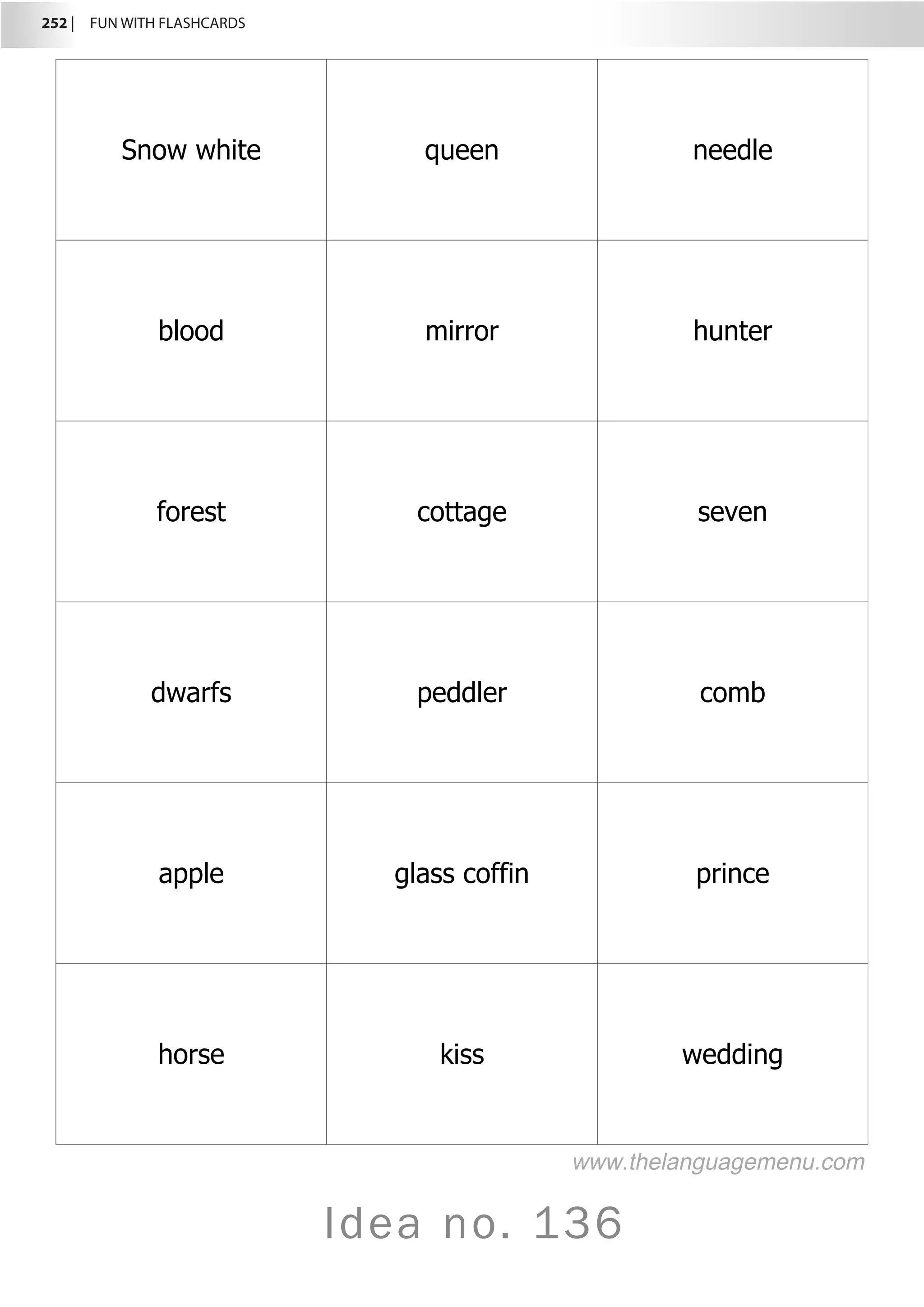 252 |  FUN WITH FLASHCARDS
Idea no. 136
Snow white queen needle
blood mirror hunter
forest cottage seven
dwarfs peddler comb
apple glass coffin prince
horse kiss wedding
www.thelanguagemenu.com
 