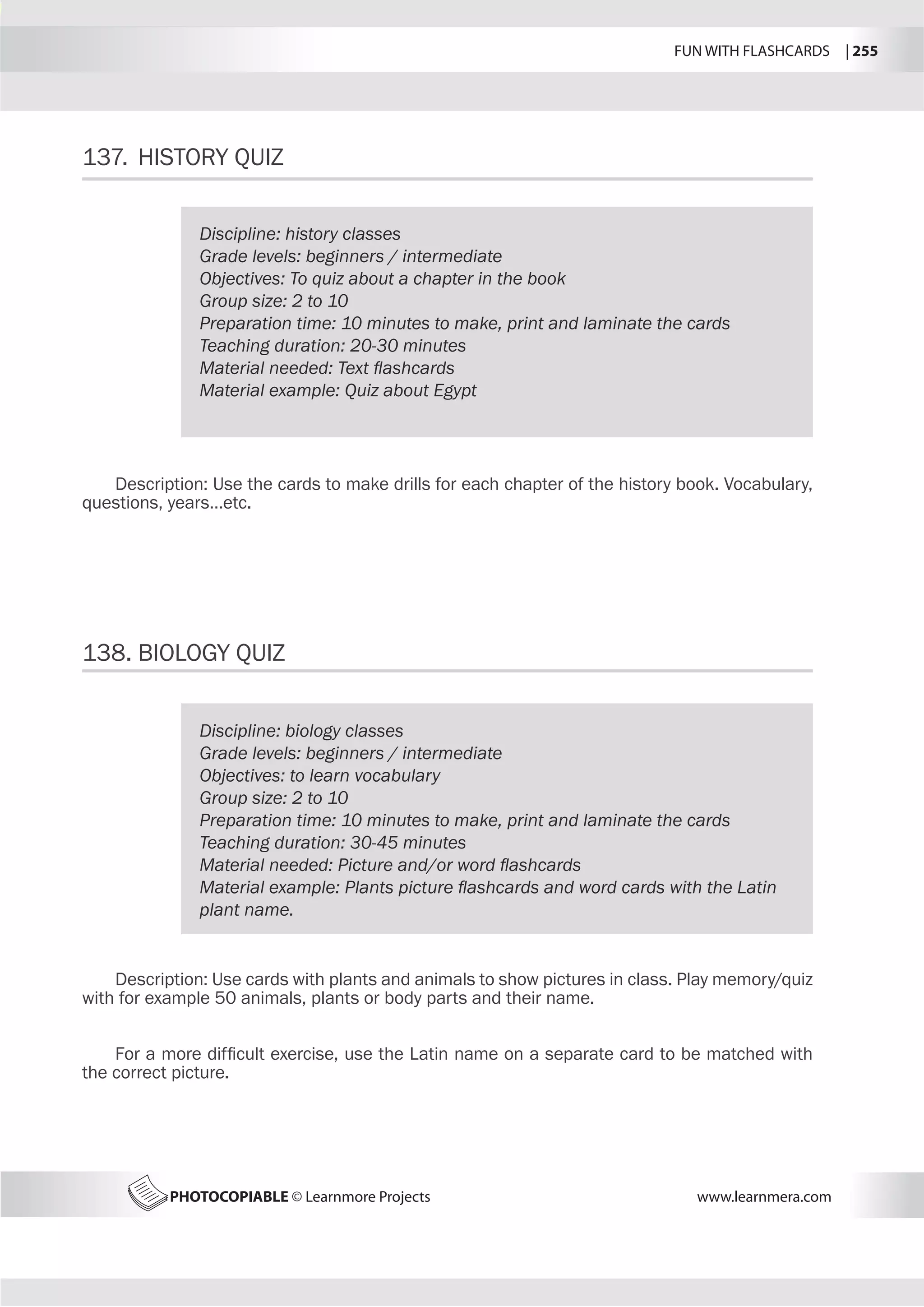 FUN WITH FLASHCARDS | 255
PHOTOCOPIABLE © Learnmore Projects www.learnmera.com
137.	 HISTORY QUIZ
138.	BIOLOGY QUIZ
Discipline: history classes
Grade levels: beginners / intermediate
Objectives: To quiz about a chapter in the book
Group size: 2 to 10
Preparation time: 10 minutes to make, print and laminate the cards
Teaching duration: 20-30 minutes
Material needed: Text flashcards
Material example: Quiz about Egypt
Description: Use the cards to make drills for each chapter of the history book. Vocabulary,
questions, years…etc.
Discipline: biology classes
Grade levels: beginners / intermediate
Objectives: to learn vocabulary
Group size: 2 to 10
Preparation time: 10 minutes to make, print and laminate the cards
Teaching duration: 30-45 minutes
Material needed: Picture and/or word flashcards
Material example: Plants picture flashcards and word cards with the Latin
plant name.
Description: Use cards with plants and animals to show pictures in class. Play memory/quiz
with for example 50 animals, plants or body parts and their name.
For a more difficult exercise, use the Latin name on a separate card to be matched with
the correct picture.
 