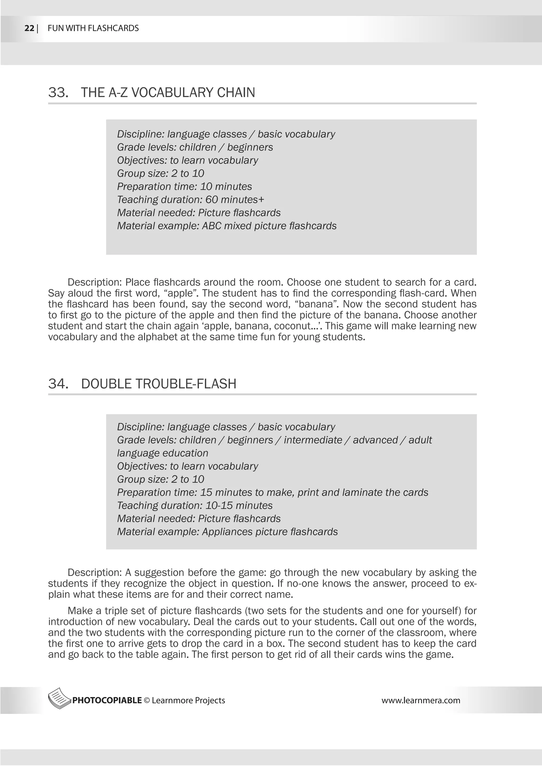 22 |  FUN WITH FLASHCARDS
PHOTOCOPIABLE © Learnmore Projects www.learnmera.com
33.	 THE A-Z VOCABULARY CHAIN
34.	 DOUBLE TROUBLE-FLASH
Discipline: language classes / basic vocabulary
Grade levels: children / beginners
Objectives: to learn vocabulary
Group size: 2 to 10
Preparation time: 10 minutes
Teaching duration: 60 minutes+
Material needed: Picture flashcards
Material example: ABC mixed picture flashcards
Description: Place flashcards around the room. Choose one student to search for a card.
Say aloud the first word, “apple”. The student has to find the corresponding flash-card. When
the flashcard has been found, say the second word, “banana”. Now the second student has
to first go to the picture of the apple and then find the picture of the banana. Choose another
student and start the chain again ‘apple, banana, coconut...’. This game will make learning new
vocabulary and the alphabet at the same time fun for young students.
Discipline: language classes / basic vocabulary
Grade levels: children / beginners / intermediate / advanced / adult
language education
Objectives: to learn vocabulary
Group size: 2 to 10
Preparation time: 15 minutes to make, print and laminate the cards
Teaching duration: 10-15 minutes
Material needed: Picture flashcards
Material example: Appliances picture flashcards
Description: A suggestion before the game: go through the new vocabulary by asking the
students if they recognize the object in question. If no-one knows the answer, proceed to ex-
plain what these items are for and their correct name.
Make a triple set of picture flashcards (two sets for the students and one for yourself) for
introduction of new vocabulary. Deal the cards out to your students. Call out one of the words,
and the two students with the corresponding picture run to the corner of the classroom, where
the first one to arrive gets to drop the card in a box. The second student has to keep the card
and go back to the table again. The first person to get rid of all their cards wins the game.
 