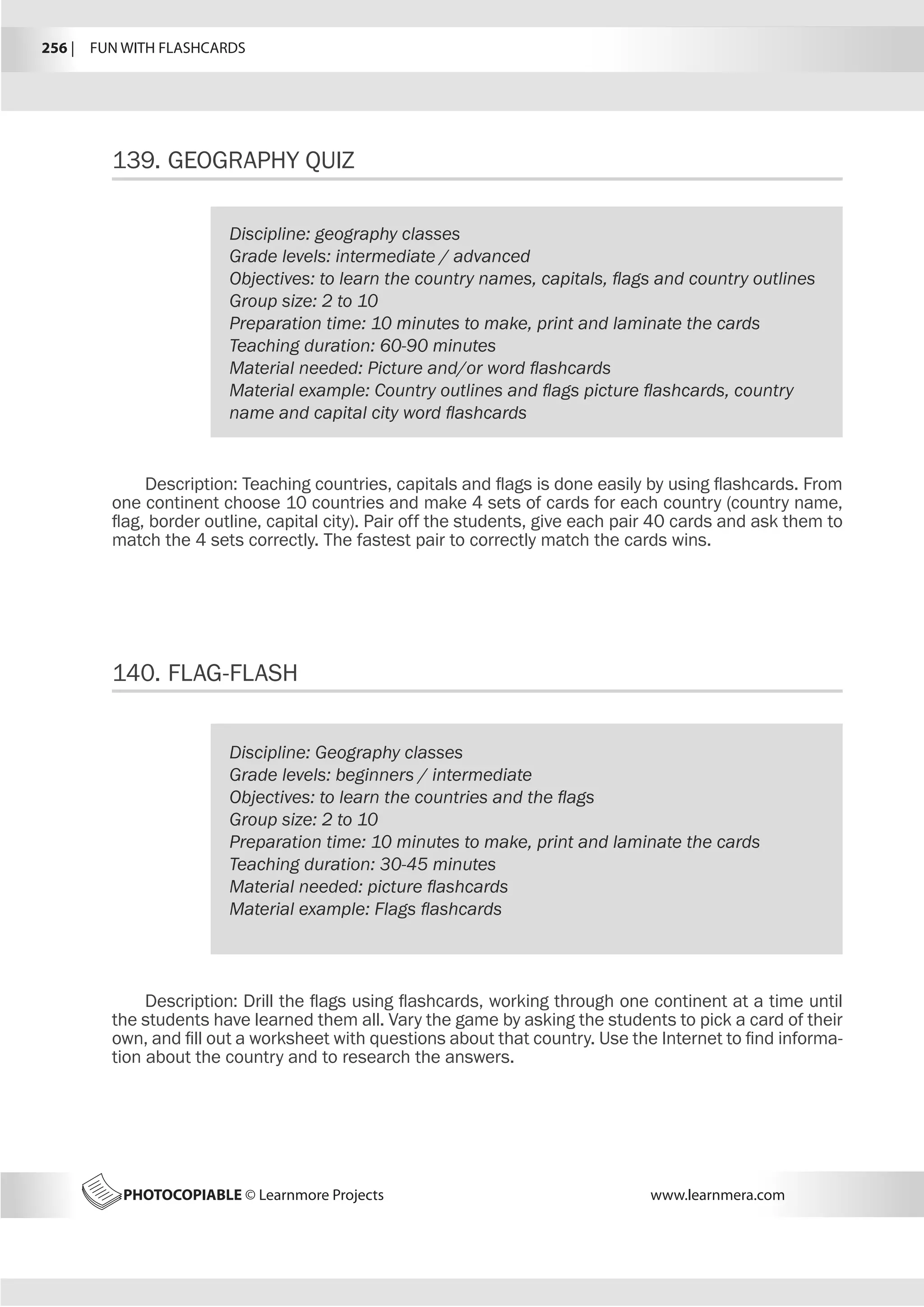 256 |  FUN WITH FLASHCARDS
PHOTOCOPIABLE © Learnmore Projects www.learnmera.com
139.	GEOGRAPHY QUIZ
140.	FLAG-FLASH
Discipline: geography classes
Grade levels: intermediate / advanced
Objectives: to learn the country names, capitals, flags and country outlines
Group size: 2 to 10
Preparation time: 10 minutes to make, print and laminate the cards
Teaching duration: 60-90 minutes
Material needed: Picture and/or word flashcards
Material example: Country outlines and flags picture flashcards, country
name and capital city word flashcards
Description: Teaching countries, capitals and flags is done easily by using flashcards. From
one continent choose 10 countries and make 4 sets of cards for each country (country name,
flag, border outline, capital city). Pair off the students, give each pair 40 cards and ask them to
match the 4 sets correctly. The fastest pair to correctly match the cards wins.
Discipline: Geography classes
Grade levels: beginners / intermediate
Objectives: to learn the countries and the flags
Group size: 2 to 10
Preparation time: 10 minutes to make, print and laminate the cards
Teaching duration: 30-45 minutes
Material needed: picture flashcards
Material example: Flags flashcards
Description: Drill the flags using flashcards, working through one continent at a time until
the students have learned them all. Vary the game by asking the students to pick a card of their
own, and fill out a worksheet with questions about that country. Use the Internet to find informa-
tion about the country and to research the answers.
 