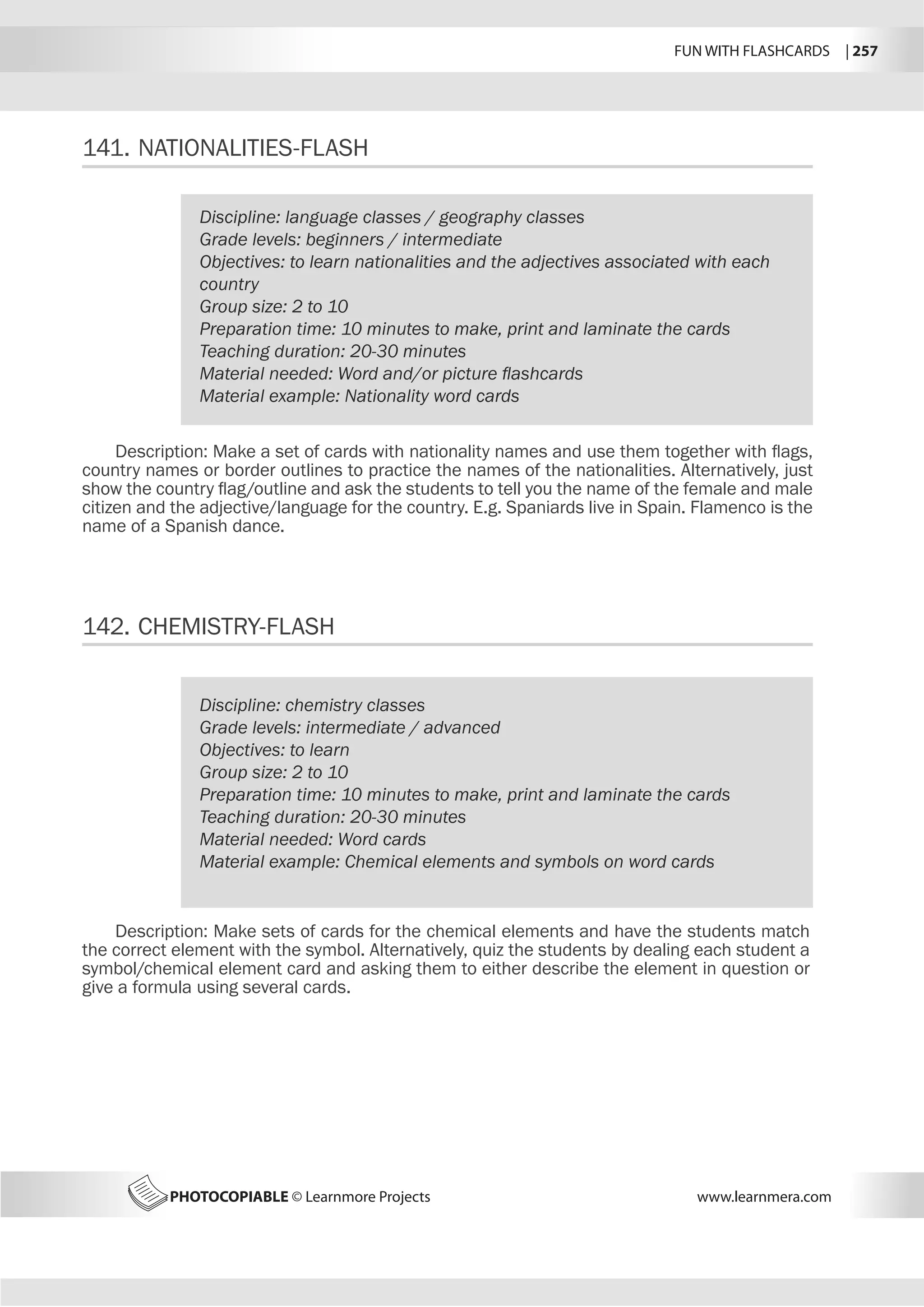 FUN WITH FLASHCARDS | 257
PHOTOCOPIABLE © Learnmore Projects www.learnmera.com
141.	NATIONALITIES-FLASH
142.	CHEMISTRY-FLASH
Discipline: language classes / geography classes
Grade levels: beginners / intermediate
Objectives: to learn nationalities and the adjectives associated with each
country
Group size: 2 to 10
Preparation time: 10 minutes to make, print and laminate the cards
Teaching duration: 20-30 minutes
Material needed: Word and/or picture flashcards
Material example: Nationality word cards
Description: Make a set of cards with nationality names and use them together with flags,
country names or border outlines to practice the names of the nationalities. Alternatively, just
show the country flag/outline and ask the students to tell you the name of the female and male
citizen and the adjective/language for the country. E.g. Spaniards live in Spain. Flamenco is the
name of a Spanish dance.
Discipline: chemistry classes
Grade levels: intermediate / advanced
Objectives: to learn
Group size: 2 to 10
Preparation time: 10 minutes to make, print and laminate the cards
Teaching duration: 20-30 minutes
Material needed: Word cards
Material example: Chemical elements and symbols on word cards
Description: Make sets of cards for the chemical elements and have the students match
the correct element with the symbol. Alternatively, quiz the students by dealing each student a
symbol/chemical element card and asking them to either describe the element in question or
give a formula using several cards.
 