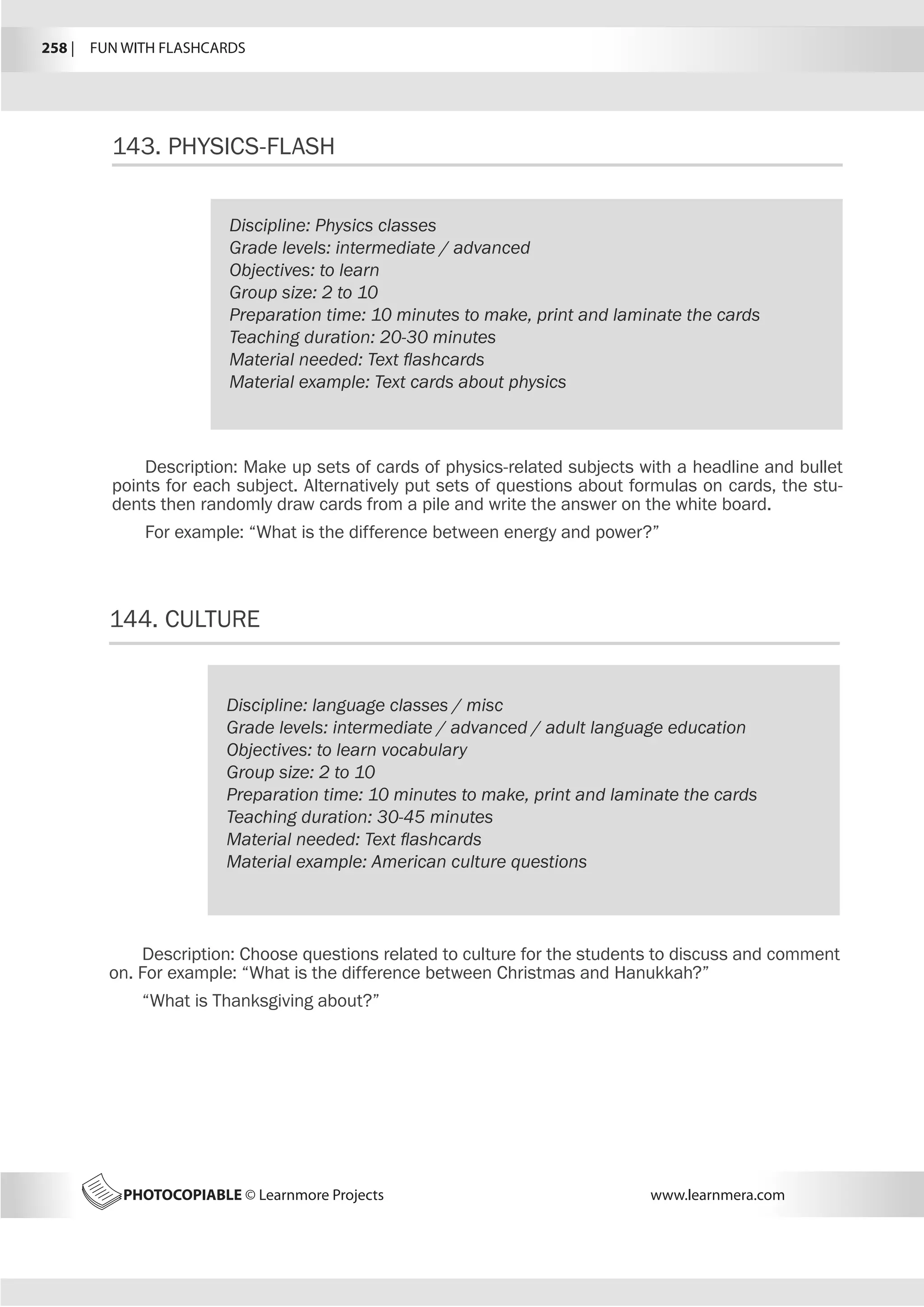 258 |  FUN WITH FLASHCARDS
PHOTOCOPIABLE © Learnmore Projects www.learnmera.com
143.	PHYSICS-FLASH
144.	CULTURE
Discipline: Physics classes
Grade levels: intermediate / advanced
Objectives: to learn
Group size: 2 to 10
Preparation time: 10 minutes to make, print and laminate the cards
Teaching duration: 20-30 minutes
Material needed: Text flashcards
Material example: Text cards about physics
Description: Make up sets of cards of physics-related subjects with a headline and bullet
points for each subject. Alternatively put sets of questions about formulas on cards, the stu-
dents then randomly draw cards from a pile and write the answer on the white board.
For example: “What is the difference between energy and power?”
Discipline: language classes / misc
Grade levels: intermediate / advanced / adult language education
Objectives: to learn vocabulary
Group size: 2 to 10
Preparation time: 10 minutes to make, print and laminate the cards
Teaching duration: 30-45 minutes
Material needed: Text flashcards
Material example: American culture questions
Description: Choose questions related to culture for the students to discuss and comment
on. For example: “What is the difference between Christmas and Hanukkah?”
“What is Thanksgiving about?”
 