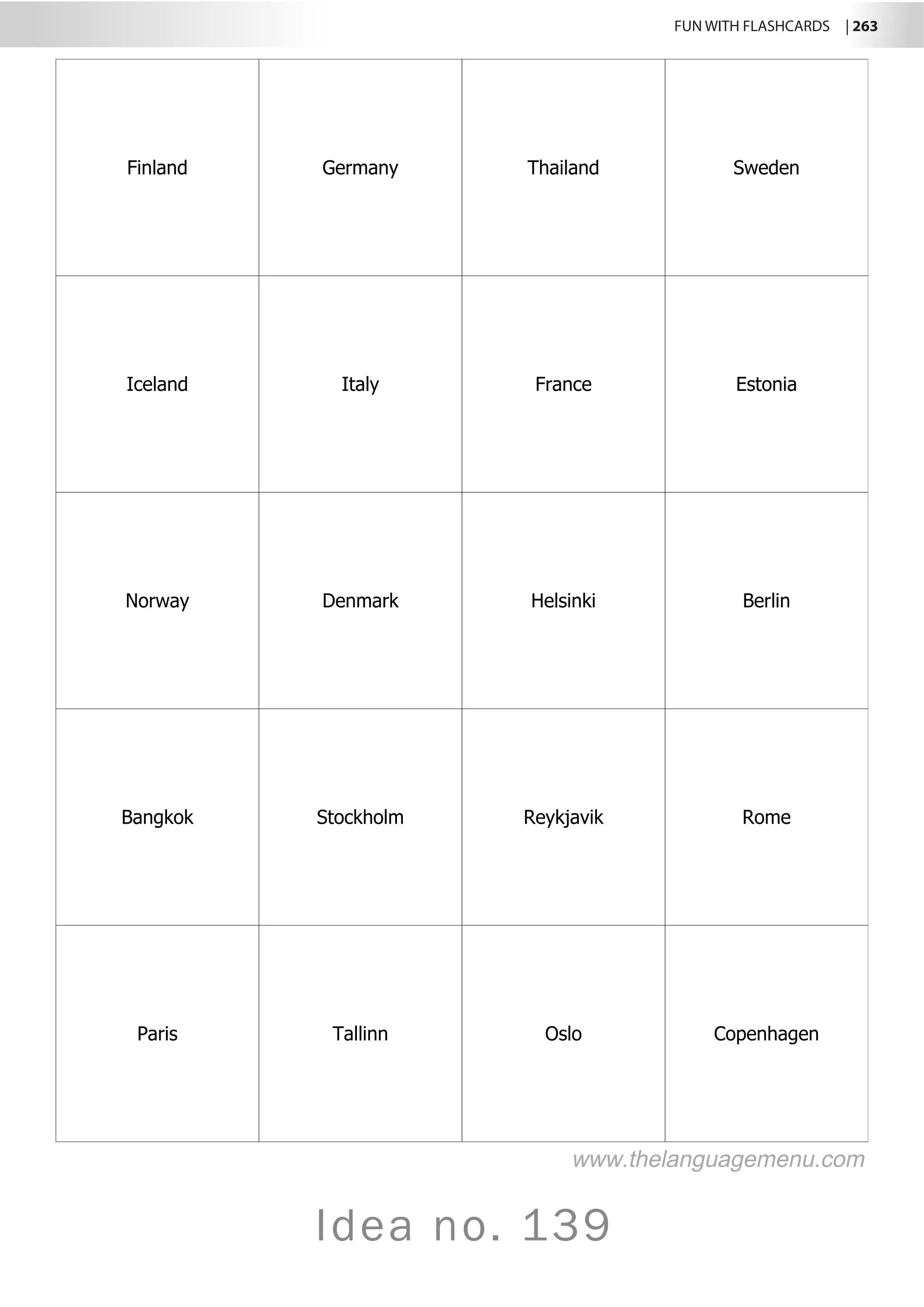 FUN WITH FLASHCARDS | 263
Idea no. 139
Finland Germany Thailand Sweden
Iceland Italy France Estonia
Norway Denmark Helsinki Berlin
Bangkok Stockholm Reykjavik Rome
Paris Tallinn Oslo Copenhagen
www.thelanguagemenu.com
 