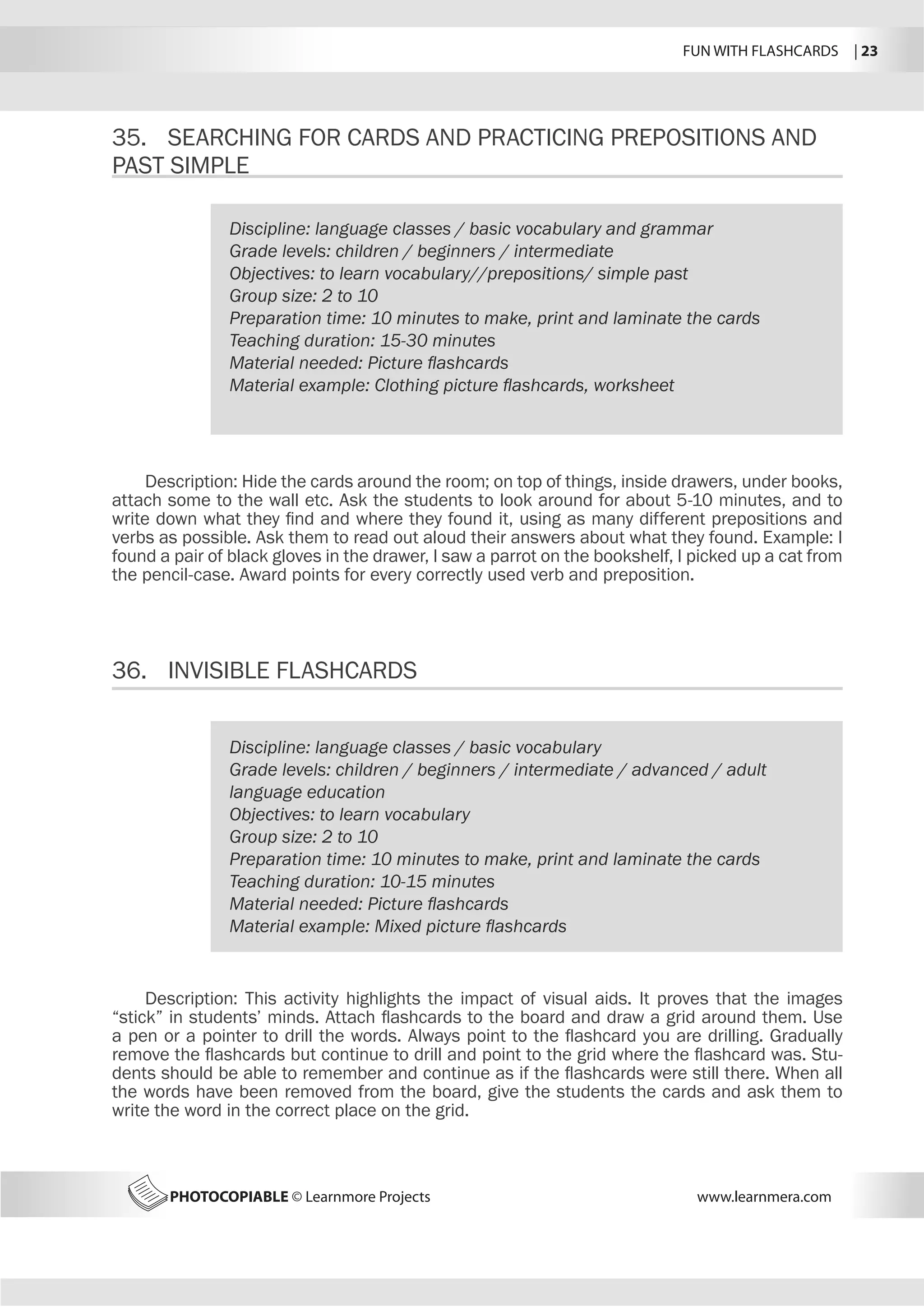 FUN WITH FLASHCARDS | 23
PHOTOCOPIABLE © Learnmore Projects www.learnmera.com
35.	 SEARCHING FOR CARDS AND PRACTICING PREPOSITIONS AND
PAST SIMPLE
36.	 INVISIBLE FLASHCARDS
Discipline: language classes / basic vocabulary and grammar
Grade levels: children / beginners / intermediate
Objectives: to learn vocabulary//prepositions/ simple past
Group size: 2 to 10
Preparation time: 10 minutes to make, print and laminate the cards
Teaching duration: 15-30 minutes
Material needed: Picture flashcards
Material example: Clothing picture flashcards, worksheet
Description: Hide the cards around the room; on top of things, inside drawers, under books,
attach some to the wall etc. Ask the students to look around for about 5-10 minutes, and to
write down what they find and where they found it, using as many different prepositions and
verbs as possible. Ask them to read out aloud their answers about what they found. Example: I
found a pair of black gloves in the drawer, I saw a parrot on the bookshelf, I picked up a cat from
the pencil-case. Award points for every correctly used verb and preposition.
Discipline: language classes / basic vocabulary
Grade levels: children / beginners / intermediate / advanced / adult
language education
Objectives: to learn vocabulary
Group size: 2 to 10
Preparation time: 10 minutes to make, print and laminate the cards
Teaching duration: 10-15 minutes
Material needed: Picture flashcards
Material example: Mixed picture flashcards
Description: This activity highlights the impact of visual aids. It proves that the images
“stick” in students’ minds. Attach flashcards to the board and draw a grid around them. Use
a pen or a pointer to drill the words. Always point to the flashcard you are drilling. Gradually
remove the flashcards but continue to drill and point to the grid where the flashcard was. Stu-
dents should be able to remember and continue as if the flashcards were still there. When all
the words have been removed from the board, give the students the cards and ask them to
write the word in the correct place on the grid.
 