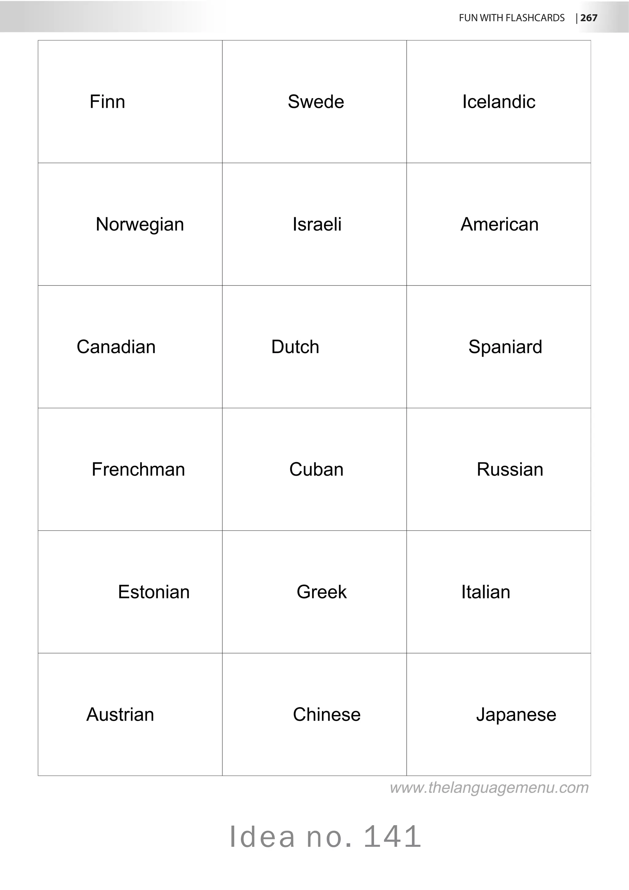 FUN WITH FLASHCARDS | 267
Idea no. 141
Finn Swede Icelandic
Norwegian Israeli American
Canadian Dutch Spaniard
Frenchman Cuban Russian
Estonian Greek Italian
Austrian Chinese Japanese
www.thelanguagemenu.com
 