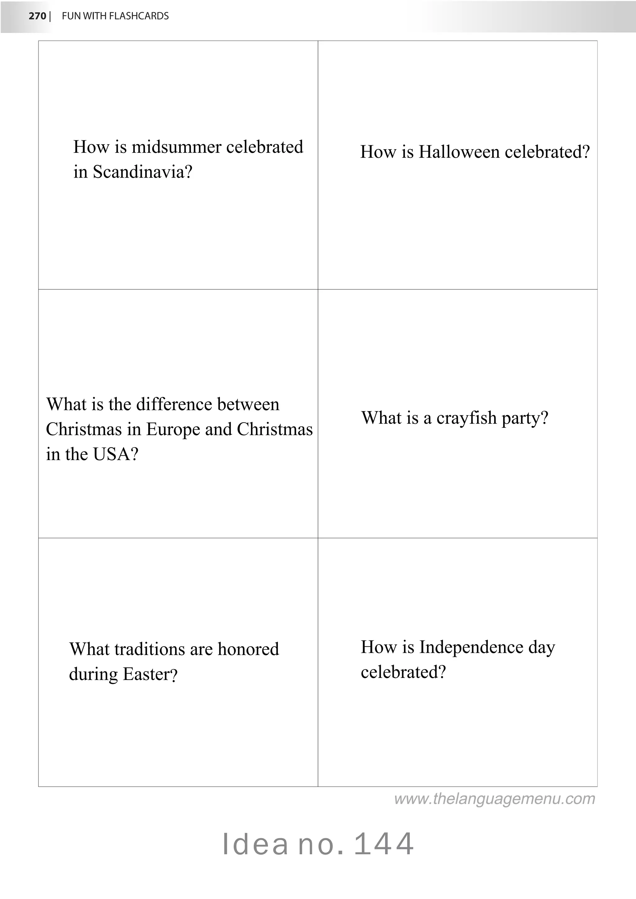 270 |  FUN WITH FLASHCARDS
Idea no. 144
How is midsummer celebrated
in Scandinavia?
How is Halloween celebrated?
What is the difference between
Christmas in Europe and Christmas
in the USA?
What is a crayfish party?
What traditions are honored
during Easter?
How is Independence day
celebrated?
www.thelanguagemenu.com
 
