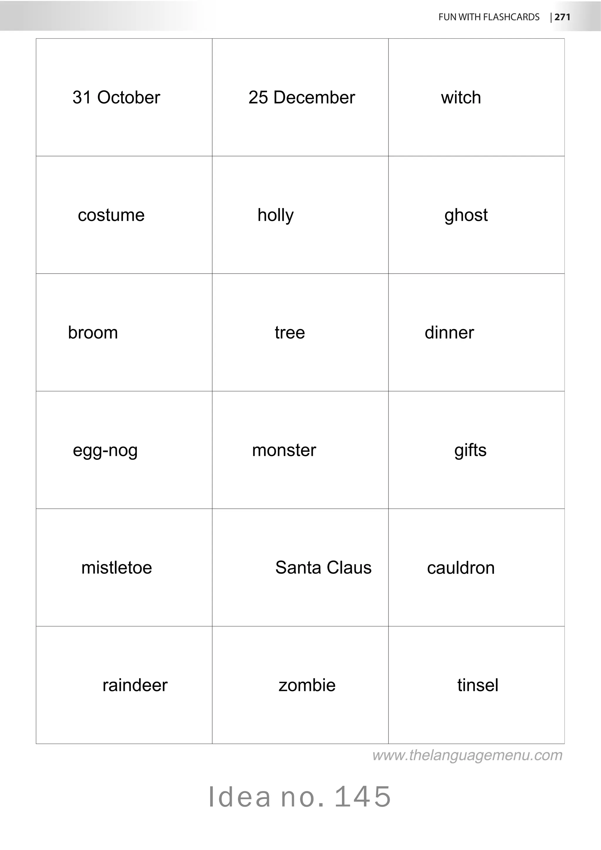 FUN WITH FLASHCARDS | 271
Idea no. 145
31 October 25 December witch
costume holly ghost
broom tree dinner
egg-nog monster gifts
mistletoe Santa Claus cauldron
raindeer zombie tinsel
www.thelanguagemenu.com
 