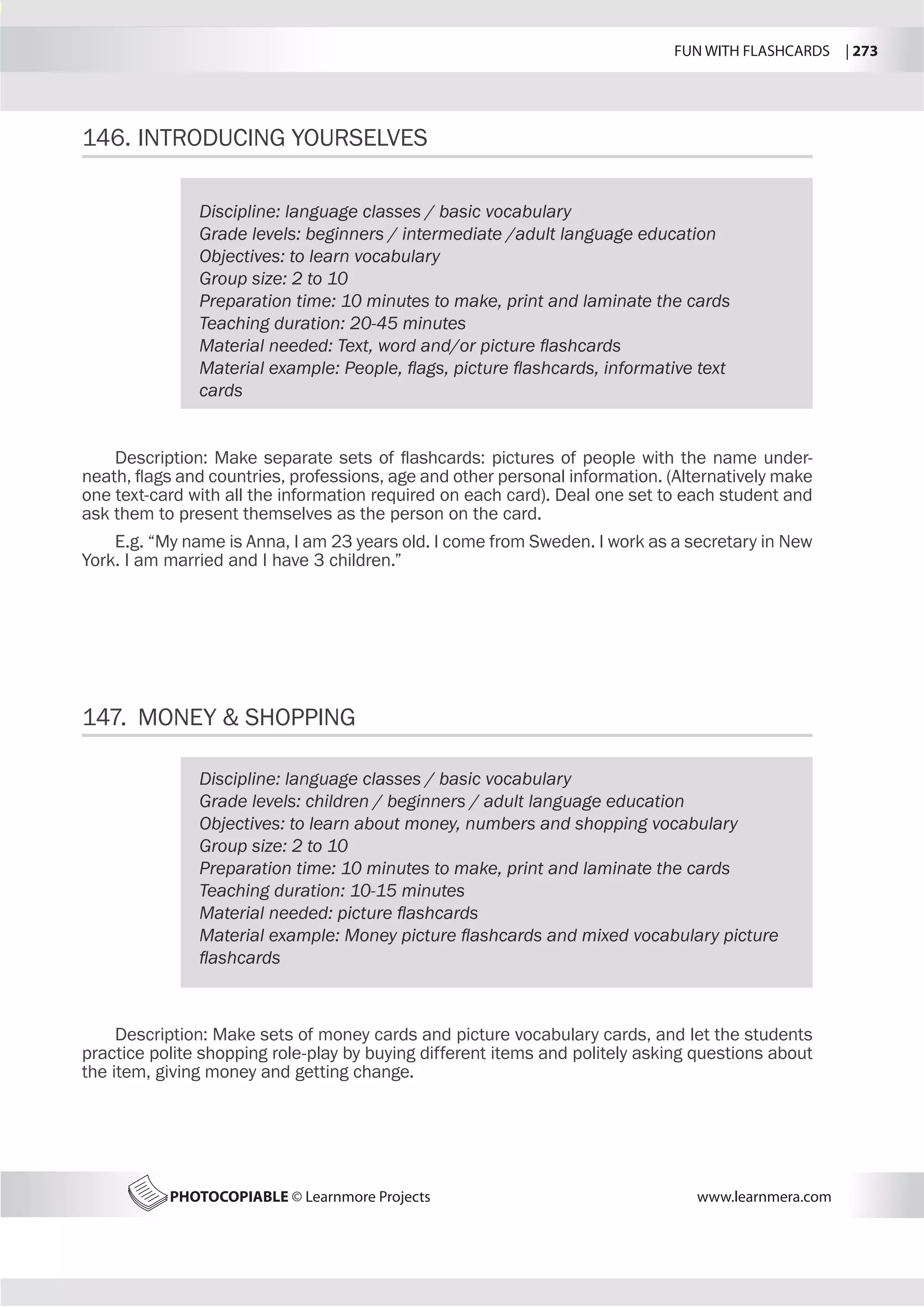 FUN WITH FLASHCARDS | 273
PHOTOCOPIABLE © Learnmore Projects www.learnmera.com
146.	INTRODUCING YOURSELVES
147.	 MONEY  SHOPPING
Discipline: language classes / basic vocabulary
Grade levels: beginners / intermediate /adult language education
Objectives: to learn vocabulary
Group size: 2 to 10
Preparation time: 10 minutes to make, print and laminate the cards
Teaching duration: 20-45 minutes
Material needed: Text, word and/or picture flashcards
Material example: People, flags, picture flashcards, informative text
cards
Description: Make separate sets of flashcards: pictures of people with the name under-
neath, flags and countries, professions, age and other personal information. (Alternatively make
one text-card with all the information required on each card). Deal one set to each student and
ask them to present themselves as the person on the card.
E.g. “My name is Anna, I am 23 years old. I come from Sweden. I work as a secretary in New
York. I am married and I have 3 children.”
Discipline: language classes / basic vocabulary
Grade levels: children / beginners / adult language education
Objectives: to learn about money, numbers and shopping vocabulary
Group size: 2 to 10
Preparation time: 10 minutes to make, print and laminate the cards
Teaching duration: 10-15 minutes
Material needed: picture flashcards
Material example: Money picture flashcards and mixed vocabulary picture
flashcards
Description: Make sets of money cards and picture vocabulary cards, and let the students
practice polite shopping role-play by buying different items and politely asking questions about
the item, giving money and getting change.
 