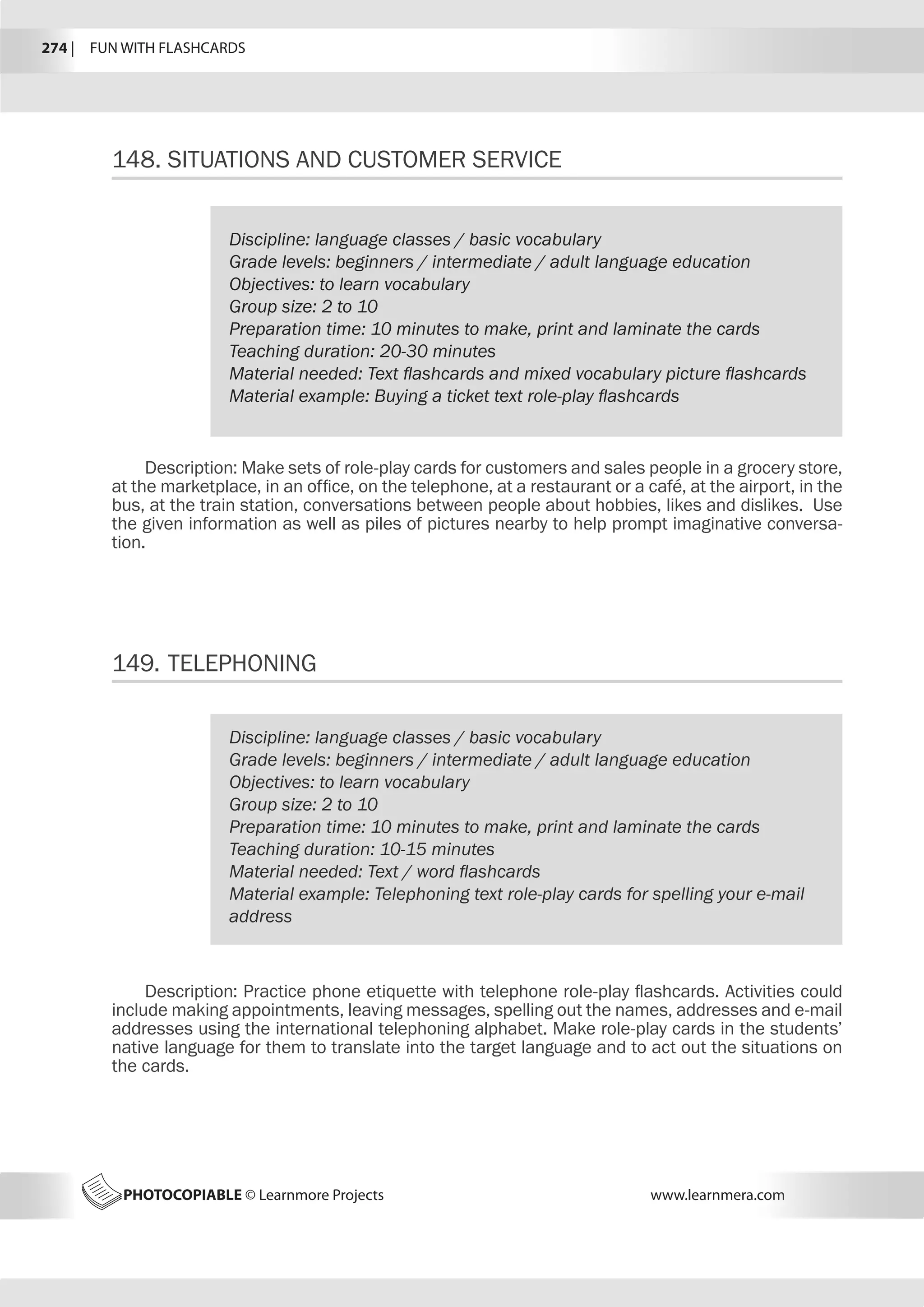 PHOTOCOPIABLE © Learnmore Projects www.learnmera.com
148.	SITUATIONS AND CUSTOMER SERVICE
Discipline: language classes / basic vocabulary
Grade levels: beginners / intermediate / adult language education
Objectives: to learn vocabulary
Group size: 2 to 10
Preparation time: 10 minutes to make, print and laminate the cards
Teaching duration: 20-30 minutes
Material needed: Text flashcards and mixed vocabulary picture flashcards
Material example: Buying a ticket text role-play flashcards
Description: Make sets of role-play cards for customers and sales people in a grocery store,
at the marketplace, in an office, on the telephone, at a restaurant or a café, at the airport, in the
bus, at the train station, conversations between people about hobbies, likes and dislikes. Use
the given information as well as piles of pictures nearby to help prompt imaginative conversa-
tion.
149.	TELEPHONING
Discipline: language classes / basic vocabulary
Grade levels: beginners / intermediate / adult language education
Objectives: to learn vocabulary
Group size: 2 to 10
Preparation time: 10 minutes to make, print and laminate the cards
Teaching duration: 10-15 minutes
Material needed: Text / word flashcards
Material example: Telephoning text role-play cards for spelling your e-mail
address
Description: Practice phone etiquette with telephone role-play flashcards. Activities could
include making appointments, leaving messages, spelling out the names, addresses and e-mail
addresses using the international telephoning alphabet. Make role-play cards in the students’
native language for them to translate into the target language and to act out the situations on
the cards.
274 |  FUN WITH FLASHCARDS
 