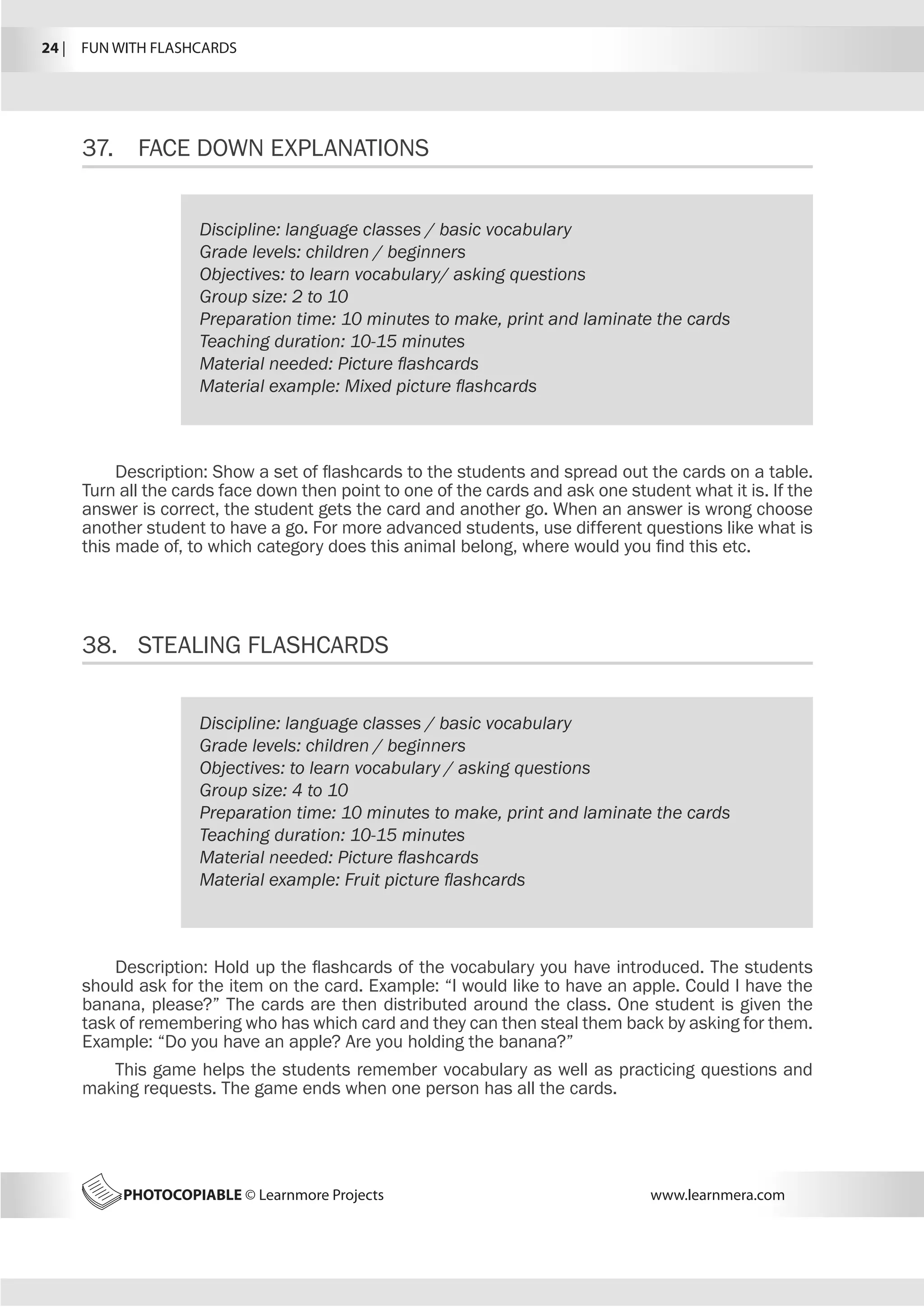24 |  FUN WITH FLASHCARDS
PHOTOCOPIABLE © Learnmore Projects www.learnmera.com
37.	 FACE DOWN EXPLANATIONS
38.	 STEALING FLASHCARDS
Discipline: language classes / basic vocabulary
Grade levels: children / beginners
Objectives: to learn vocabulary/ asking questions
Group size: 2 to 10
Preparation time: 10 minutes to make, print and laminate the cards
Teaching duration: 10-15 minutes
Material needed: Picture flashcards
Material example: Mixed picture flashcards
Description: Show a set of flashcards to the students and spread out the cards on a table.
Turn all the cards face down then point to one of the cards and ask one student what it is. If the
answer is correct, the student gets the card and another go. When an answer is wrong choose
another student to have a go. For more advanced students, use different questions like what is
this made of, to which category does this animal belong, where would you find this etc.
Discipline: language classes / basic vocabulary
Grade levels: children / beginners
Objectives: to learn vocabulary / asking questions
Group size: 4 to 10
Preparation time: 10 minutes to make, print and laminate the cards
Teaching duration: 10-15 minutes
Material needed: Picture flashcards
Material example: Fruit picture flashcards
Description: Hold up the flashcards of the vocabulary you have introduced. The students
should ask for the item on the card. Example: “I would like to have an apple. Could I have the
banana, please?” The cards are then distributed around the class. One student is given the
task of remembering who has which card and they can then steal them back by asking for them.
Example: “Do you have an apple? Are you holding the banana?”
This game helps the students remember vocabulary as well as practicing questions and
making requests. The game ends when one person has all the cards.
 