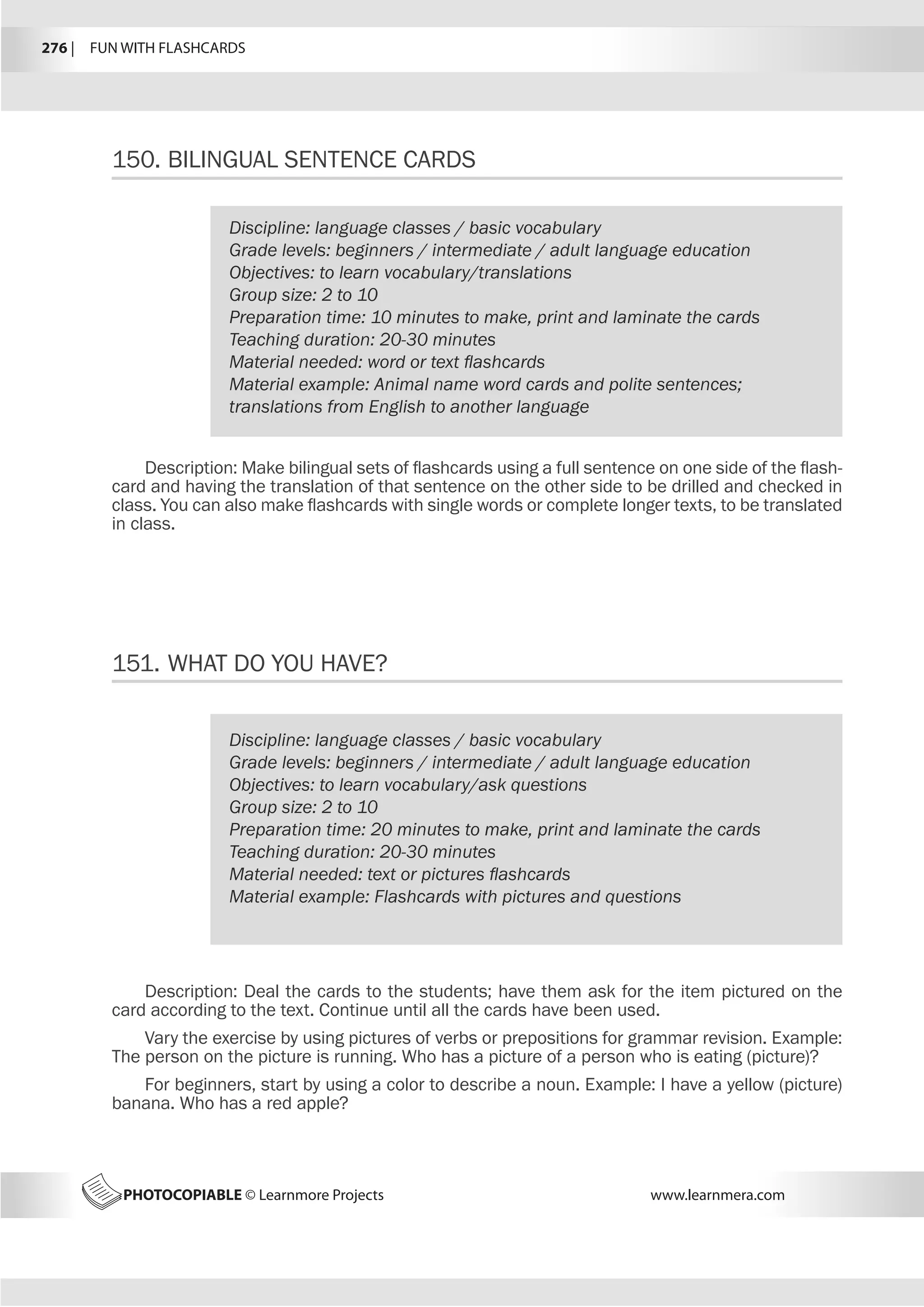 276 |  FUN WITH FLASHCARDS
PHOTOCOPIABLE © Learnmore Projects www.learnmera.com
150.	BILINGUAL SENTENCE CARDS
Discipline: language classes / basic vocabulary
Grade levels: beginners / intermediate / adult language education
Objectives: to learn vocabulary/translations
Group size: 2 to 10
Preparation time: 10 minutes to make, print and laminate the cards
Teaching duration: 20-30 minutes
Material needed: word or text flashcards
Material example: Animal name word cards and polite sentences;
translations from English to another language
Description: Make bilingual sets of flashcards using a full sentence on one side of the flash-
card and having the translation of that sentence on the other side to be drilled and checked in
class. You can also make flashcards with single words or complete longer texts, to be translated
in class.
151.	WHAT DO YOU HAVE?
Discipline: language classes / basic vocabulary
Grade levels: beginners / intermediate / adult language education
Objectives: to learn vocabulary/ask questions
Group size: 2 to 10
Preparation time: 20 minutes to make, print and laminate the cards
Teaching duration: 20-30 minutes
Material needed: text or pictures flashcards
Material example: Flashcards with pictures and questions
Description: Deal the cards to the students; have them ask for the item pictured on the
card according to the text. Continue until all the cards have been used.
Vary the exercise by using pictures of verbs or prepositions for grammar revision. Example:
The person on the picture is running. Who has a picture of a person who is eating (picture)?
For beginners, start by using a color to describe a noun. Example: I have a yellow (picture)
banana. Who has a red apple?
 