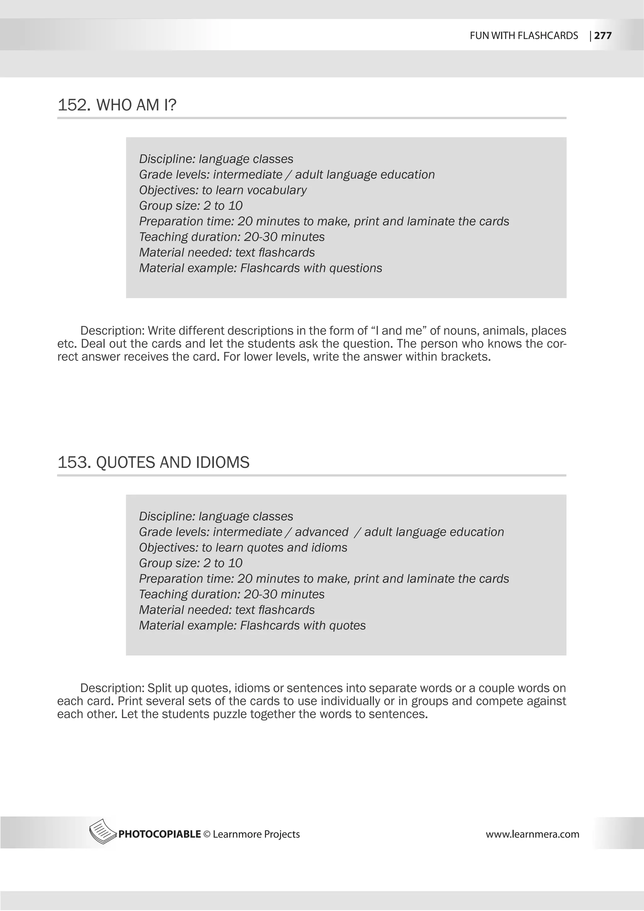 FUN WITH FLASHCARDS | 277
PHOTOCOPIABLE © Learnmore Projects www.learnmera.com
152.	WHO AM I?
153.	QUOTES AND IDIOMS
Discipline: language classes
Grade levels: intermediate / adult language education
Objectives: to learn vocabulary
Group size: 2 to 10
Preparation time: 20 minutes to make, print and laminate the cards
Teaching duration: 20-30 minutes
Material needed: text flashcards
Material example: Flashcards with questions
Discipline: language classes
Grade levels: intermediate / advanced / adult language education
Objectives: to learn quotes and idioms
Group size: 2 to 10
Preparation time: 20 minutes to make, print and laminate the cards
Teaching duration: 20-30 minutes
Material needed: text flashcards
Material example: Flashcards with quotes
Description: Write different descriptions in the form of “I and me” of nouns, animals, places
etc. Deal out the cards and let the students ask the question. The person who knows the cor-
rect answer receives the card. For lower levels, write the answer within brackets.
Description: Split up quotes, idioms or sentences into separate words or a couple words on
each card. Print several sets of the cards to use individually or in groups and compete against
each other. Let the students puzzle together the words to sentences.
 