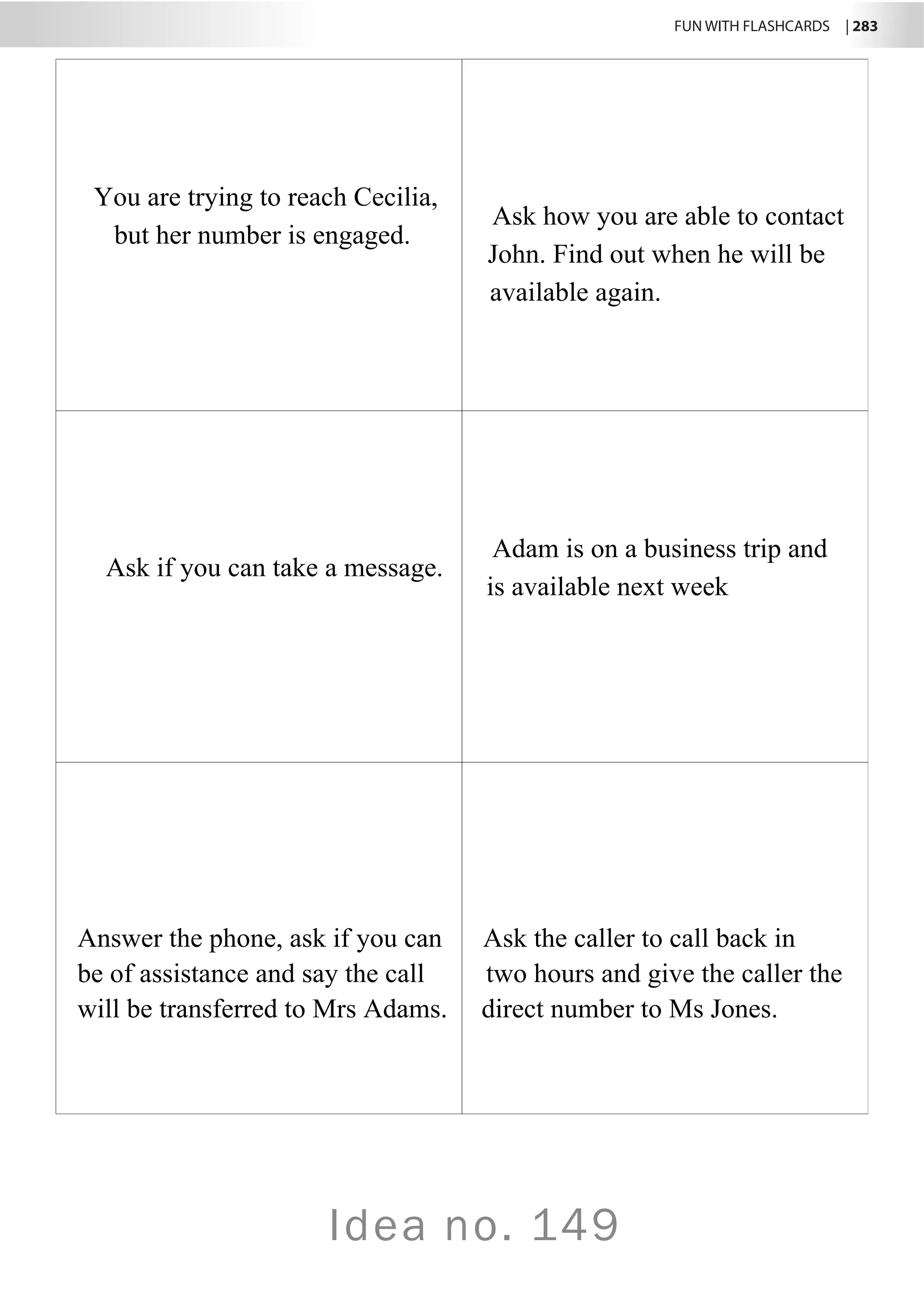 FUN WITH FLASHCARDS | 283
Idea no. 149
You are trying to reach Cecilia,
but her number is engaged.
Ask how you are able to contact
John. Find out when he will be
available again.
Ask if you can take a message.
Adam is on a business trip and
is available next week
Answer the phone, ask if you can Ask the caller to call back in
be of assistance and say the call two hours and give the caller the
will be transferred to Mrs Adams. direct number to Ms Jones.
A
 