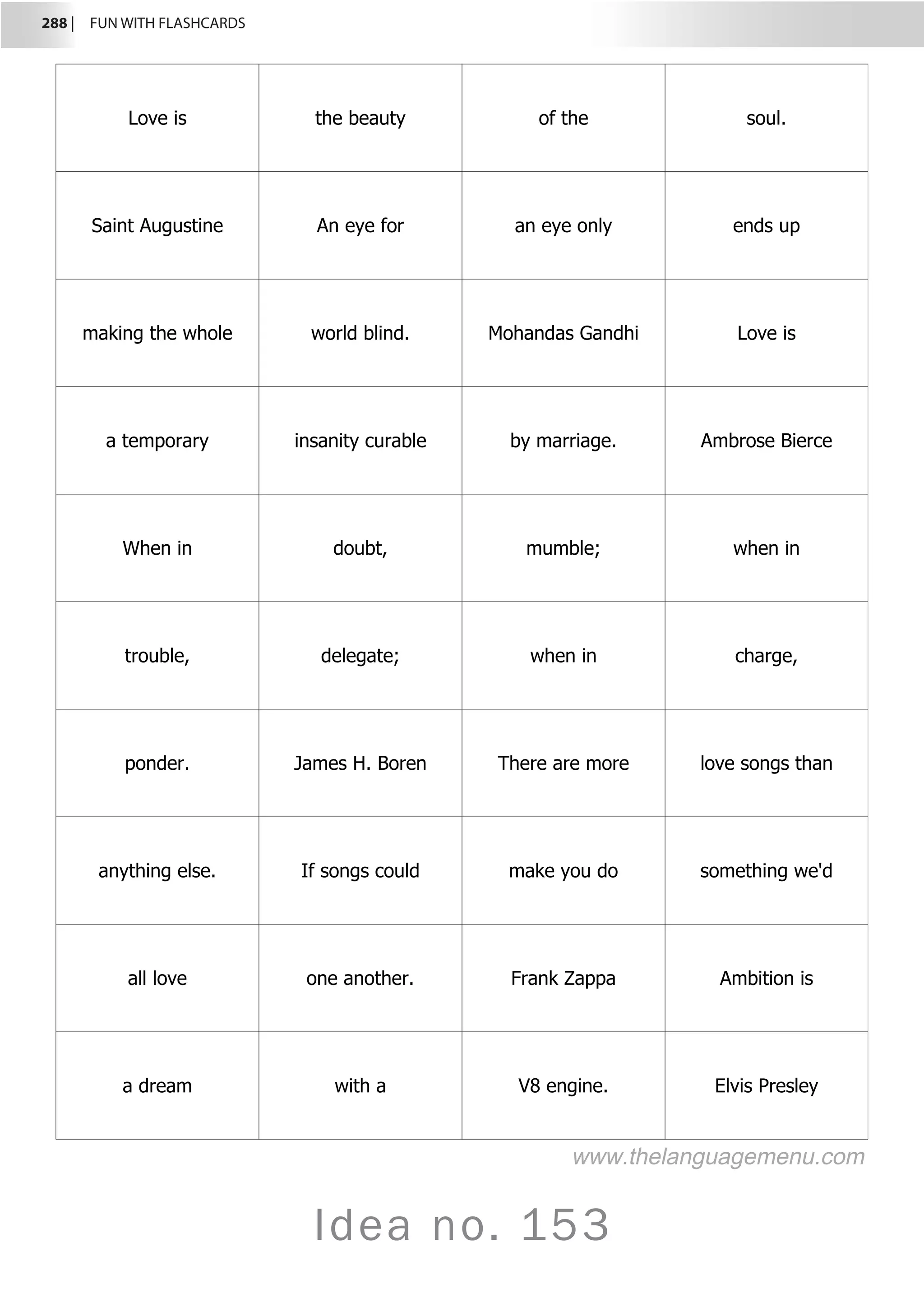 288 |  FUN WITH FLASHCARDS
Idea no. 153
Love is the beauty of the soul.
Saint Augustine An eye for an eye only ends up
making the whole world blind. Mohandas Gandhi Love is
a temporary insanity curable by marriage. Ambrose Bierce
When in doubt, mumble; when in
trouble, delegate; when in charge,
ponder. James H. Boren There are more love songs than
anything else. If songs could make you do something we'd
all love one another. Frank Zappa Ambition is
a dream with a V8 engine. Elvis Presley
www.thelanguagemenu.com
 