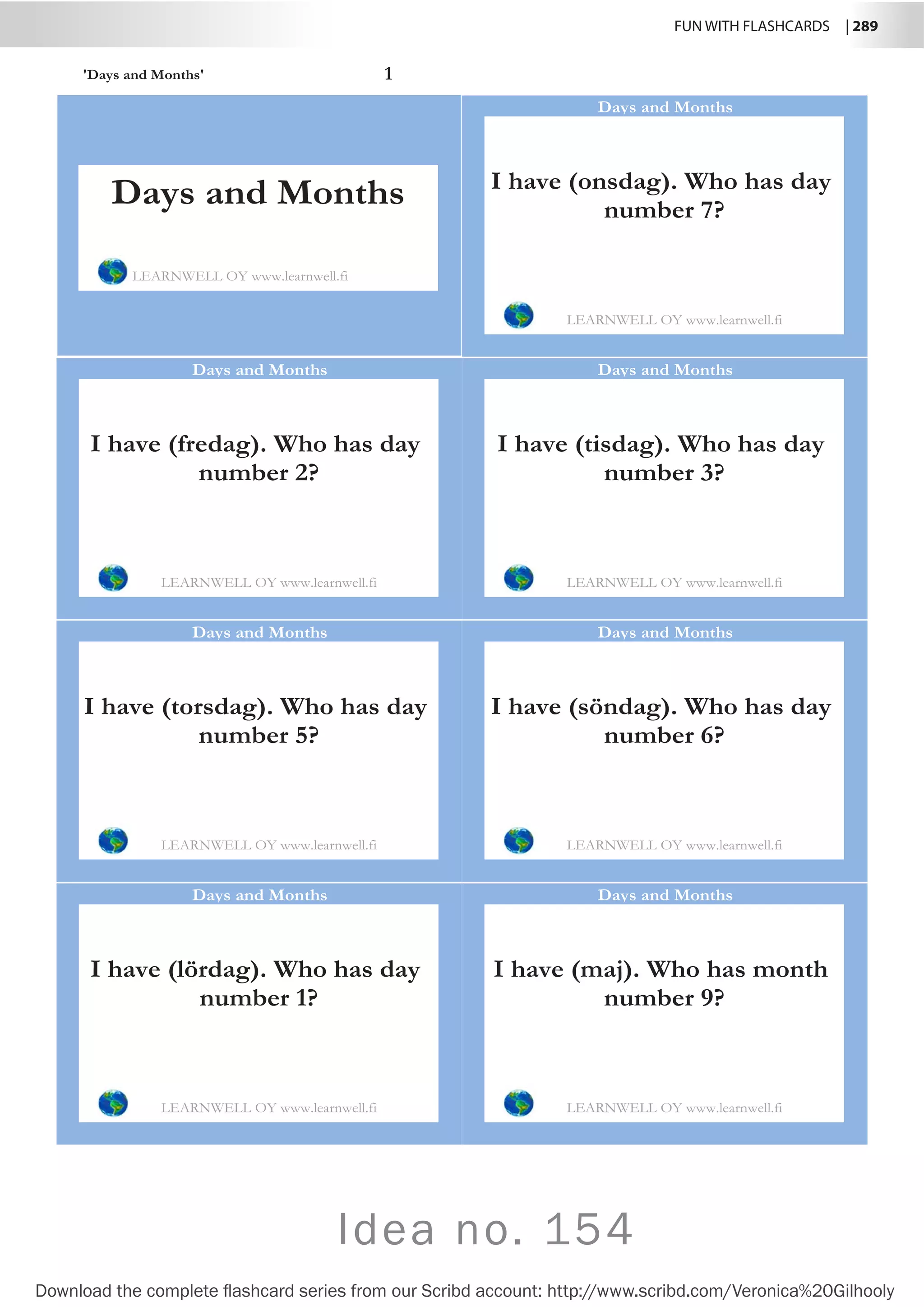 FUN WITH FLASHCARDS | 289
Download the complete flashcard series from our Scribd account: http://www.scribd.com/Veronica%20Gilhooly
Idea no. 154
'Days and Months' 1
I have (onsdag). Who has day
number 7?
LEARNWELL OY www.learnwell.fi
Days and Months
I have (fredag). Who has day
number 2?
LEARNWELL OY www.learnwell.fi
Days and Months
I have (tisdag). Who has day
number 3?
LEARNWELL OY www.learnwell.fi
Days and Months
I have (torsdag). Who has day
number 5?
LEARNWELL OY www.learnwell.fi
Days and Months
I have (söndag). Who has day
number 6?
LEARNWELL OY www.learnwell.fi
Days and Months
I have (lördag). Who has day
number 1?
LEARNWELL OY www.learnwell.fi
Days and Months
I have (maj). Who has month
number 9?
LEARNWELL OY www.learnwell.fi
Days and Months
Days and Months
LEARNWELL OY www.learnwell.fi
 