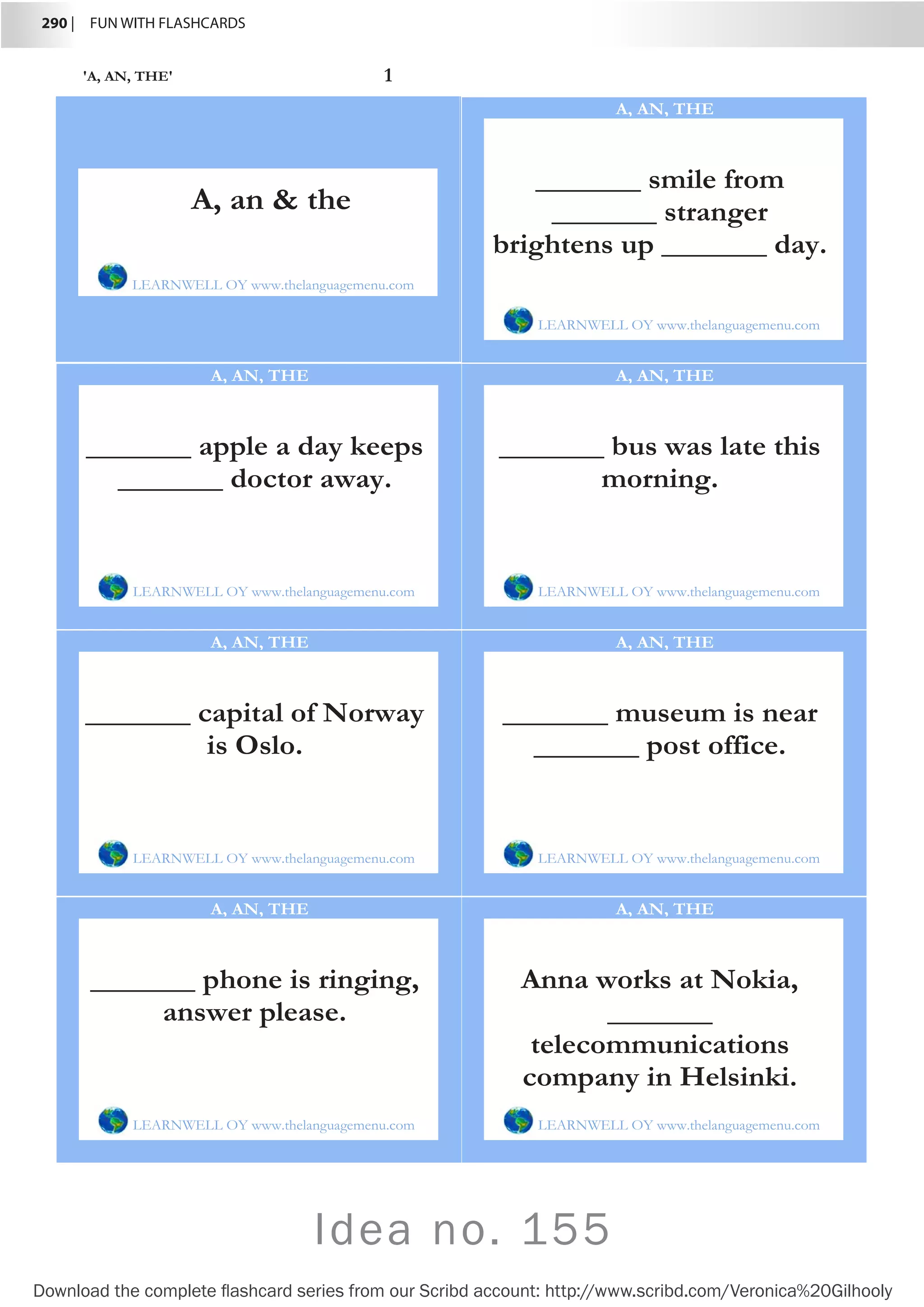 290 |  FUN WITH FLASHCARDS
Download the complete flashcard series from our Scribd account: http://www.scribd.com/Veronica%20Gilhooly
Idea no. 155
'A, AN, THE' 1
_______ smile from
_______ stranger
brightens up _______ day.
LEARNWELL OY www.thelanguagemenu.com
A, AN, THE
_______ apple a day keeps
_______ doctor away.
LEARNWELL OY www.thelanguagemenu.com
A, AN, THE
_______ bus was late this
morning.
LEARNWELL OY www.thelanguagemenu.com
A, AN, THE
_______ capital of Norway
is Oslo.
LEARNWELL OY www.thelanguagemenu.com
A, AN, THE
_______ museum is near
_______ post office.
LEARNWELL OY www.thelanguagemenu.com
A, AN, THE
_______ phone is ringing,
answer please.
LEARNWELL OY www.thelanguagemenu.com
A, AN, THE
Anna works at Nokia,
_______
telecommunications
company in Helsinki.
LEARNWELL OY www.thelanguagemenu.com
A, AN, THE
A, an  the
LEARNWELL OY www.thelanguagemenu.com
 