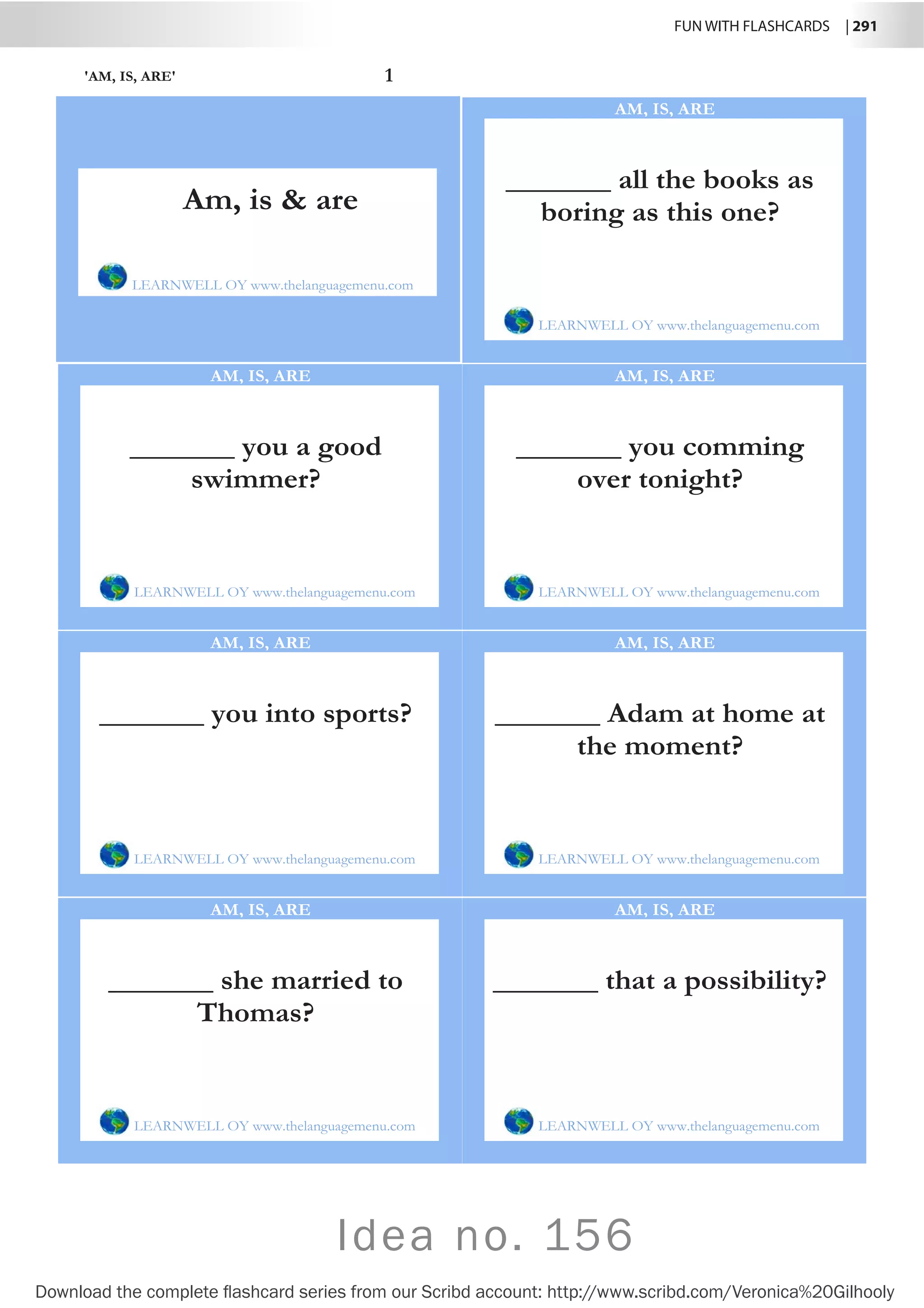FUN WITH FLASHCARDS | 291
Download the complete flashcard series from our Scribd account: http://www.scribd.com/Veronica%20Gilhooly
Idea no. 156
'AM, IS, ARE' 1
_______ all the books as
boring as this one?
LEARNWELL OY www.thelanguagemenu.com
AM, IS, ARE
_______ you a good
swimmer?
LEARNWELL OY www.thelanguagemenu.com
AM, IS, ARE
_______ you comming
over tonight?
LEARNWELL OY www.thelanguagemenu.com
AM, IS, ARE
_______ you into sports?
LEARNWELL OY www.thelanguagemenu.com
AM, IS, ARE
_______ Adam at home at
the moment?
LEARNWELL OY www.thelanguagemenu.com
AM, IS, ARE
_______ she married to
Thomas?
LEARNWELL OY www.thelanguagemenu.com
AM, IS, ARE
_______ that a possibility?
LEARNWELL OY www.thelanguagemenu.com
AM, IS, ARE
Am, is  are
LEARNWELL OY www.thelanguagemenu.com
 