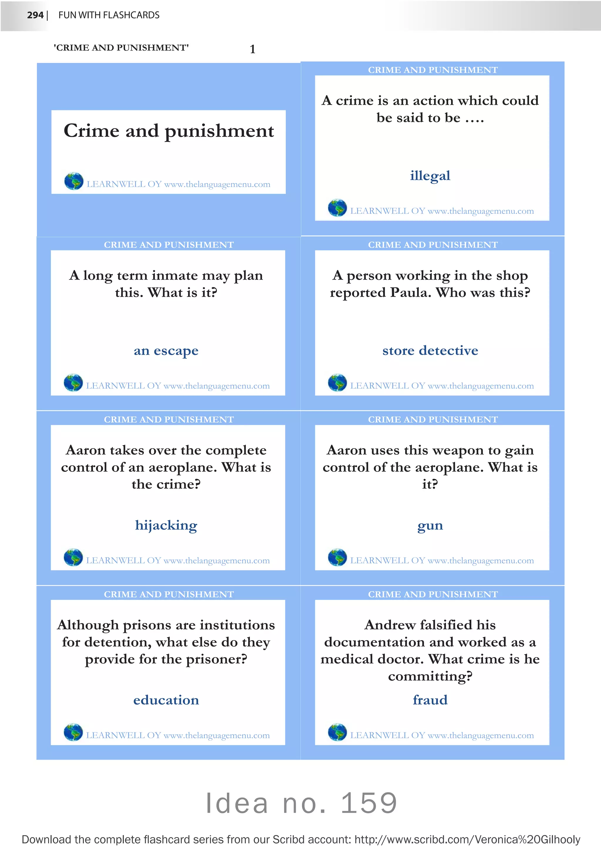 294 |  FUN WITH FLASHCARDS
Download the complete flashcard series from our Scribd account: http://www.scribd.com/Veronica%20Gilhooly
Idea no. 159
'CRIME AND PUNISHMENT' 1
A crime is an action which could
be said to be ….
LEARNWELL OY www.thelanguagemenu.com
CRIME AND PUNISHMENT
illegal
A long term inmate may plan
this. What is it?
LEARNWELL OY www.thelanguagemenu.com
CRIME AND PUNISHMENT
an escape
A person working in the shop
reported Paula. Who was this?
LEARNWELL OY www.thelanguagemenu.com
CRIME AND PUNISHMENT
store detective
Aaron takes over the complete
control of an aeroplane. What is
the crime?
LEARNWELL OY www.thelanguagemenu.com
CRIME AND PUNISHMENT
hijacking
Aaron uses this weapon to gain
control of the aeroplane. What is
it?
LEARNWELL OY www.thelanguagemenu.com
CRIME AND PUNISHMENT
gun
Although prisons are institutions
for detention, what else do they
provide for the prisoner?
LEARNWELL OY www.thelanguagemenu.com
CRIME AND PUNISHMENT
education
Andrew falsified his
documentation and worked as a
medical doctor. What crime is he
committing?
LEARNWELL OY www.thelanguagemenu.com
CRIME AND PUNISHMENT
fraud
Crime and punishment
LEARNWELL OY www.thelanguagemenu.com
 