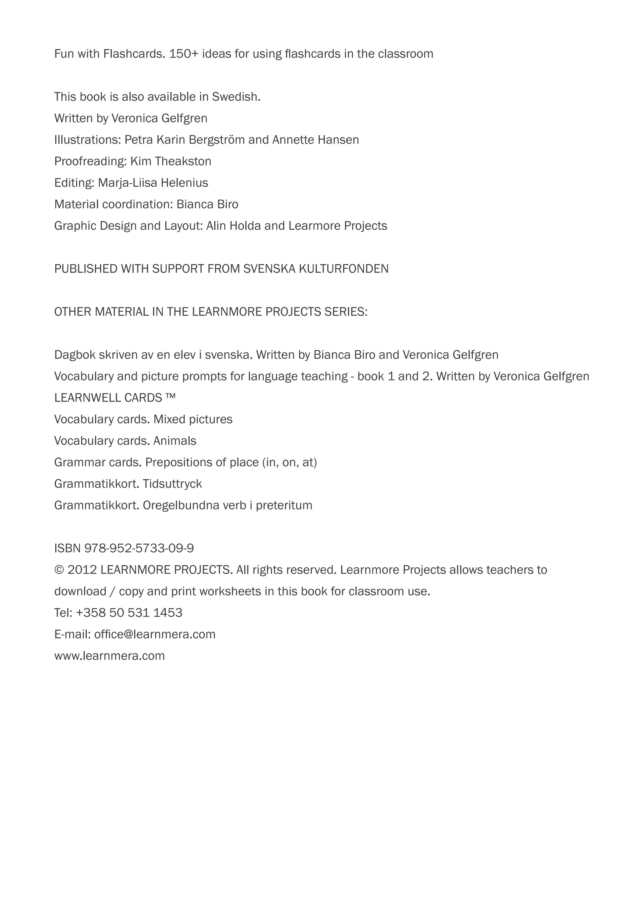 Fun with Flashcards. 150+ ideas for using flashcards in the classroom
This book is also available in Swedish.
Written by Veronica Gelfgren
Illustrations: Petra Karin Bergström and Annette Hansen
Proofreading: Kim Theakston
Editing: Marja-Liisa Helenius
Material coordination: Bianca Biro
Graphic Design and Layout: Alin Holda and Learmore Projects
PUBLISHED WITH SUPPORT FROM SVENSKA KULTURFONDEN
OTHER MATERIAL IN THE LEARNMORE PROJECTS SERIES:
Dagbok skriven av en elev i svenska. Written by Bianca Biro and Veronica Gelfgren
Vocabulary and picture prompts for language teaching - book 1 and 2. Written by Veronica Gelfgren
LEARNWELL CARDS ™
Vocabulary cards. Mixed pictures
Vocabulary cards. Animals
Grammar cards. Prepositions of place (in, on, at)
Grammatikkort. Tidsuttryck
Grammatikkort. Oregelbundna verb i preteritum
ISBN 978-952-5733-09-9
© 2012 LEARNMORE PROJECTS. All rights reserved. Learnmore Projects allows teachers to
download / copy and print worksheets in this book for classroom use.
Tel: +358 50 531 1453
E-mail: office@learnmera.com
www.learnmera.com
 