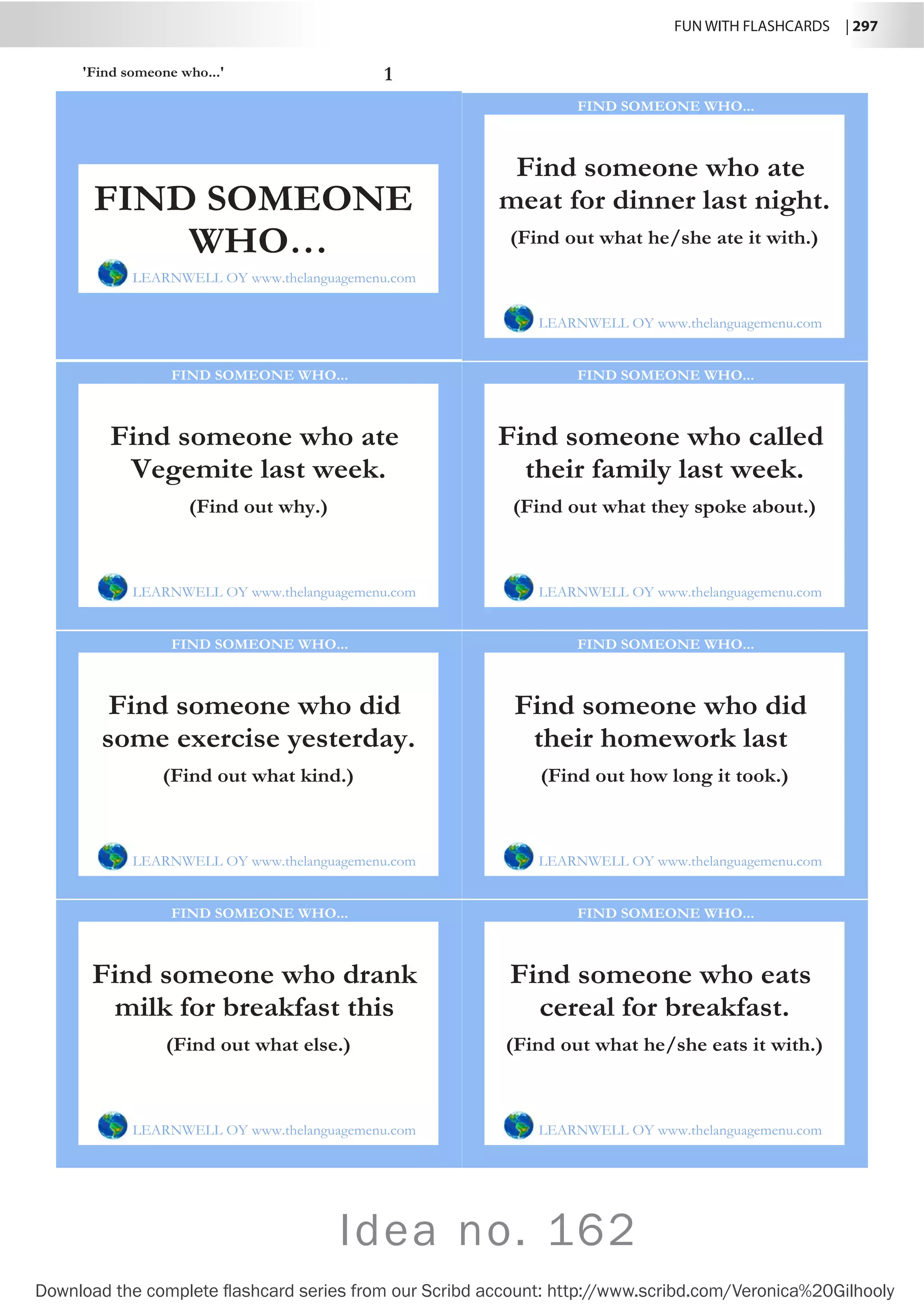 FUN WITH FLASHCARDS | 297
Download the complete flashcard series from our Scribd account: http://www.scribd.com/Veronica%20Gilhooly
Idea no. 162
'Find someone who...' 1
Find someone who ate
meat for dinner last night.
LEARNWELL OY www.thelanguagemenu.com
FIND SOMEONE WHO...
(Find out what he/she ate it with.)
Find someone who ate
Vegemite last week.
LEARNWELL OY www.thelanguagemenu.com
FIND SOMEONE WHO...
(Find out why.)
Find someone who called
their family last week.
LEARNWELL OY www.thelanguagemenu.com
FIND SOMEONE WHO...
(Find out what they spoke about.)
Find someone who did
some exercise yesterday.
LEARNWELL OY www.thelanguagemenu.com
FIND SOMEONE WHO...
(Find out what kind.)
Find someone who did
their homework last
LEARNWELL OY www.thelanguagemenu.com
FIND SOMEONE WHO...
(Find out how long it took.)
Find someone who drank
milk for breakfast this
LEARNWELL OY www.thelanguagemenu.com
FIND SOMEONE WHO...
(Find out what else.)
Find someone who eats
cereal for breakfast.
LEARNWELL OY www.thelanguagemenu.com
FIND SOMEONE WHO...
(Find out what he/she eats it with.)
FIND SOMEONE
WHO…
LEARNWELL OY www.thelanguagemenu.com
 