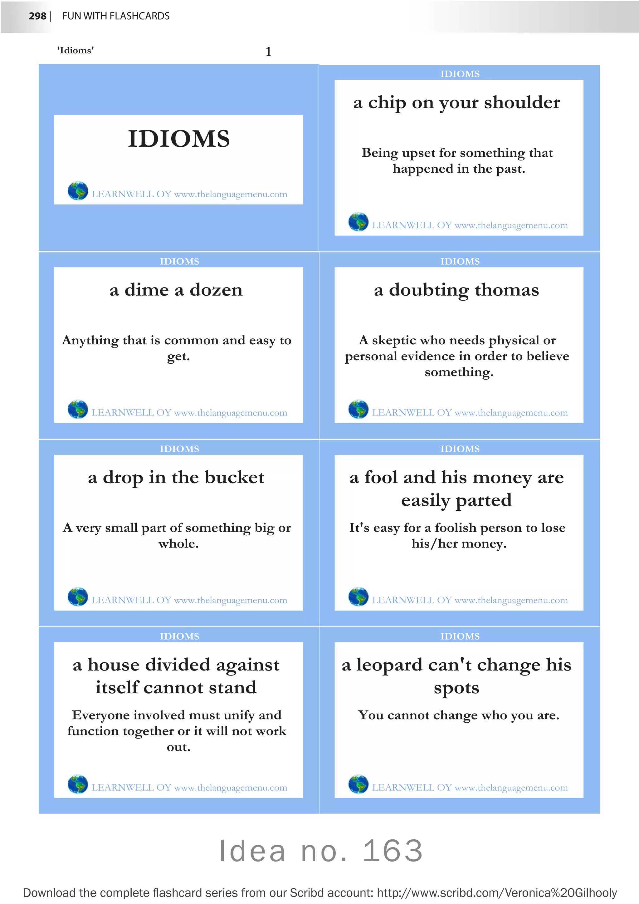 298 |  FUN WITH FLASHCARDS
Download the complete flashcard series from our Scribd account: http://www.scribd.com/Veronica%20Gilhooly
Idea no. 163
'Idioms' 1
a chip on your shoulder
LEARNWELL OY www.thelanguagemenu.com
IDIOMS
Being upset for something that
happened in the past.
a dime a dozen
LEARNWELL OY www.thelanguagemenu.com
IDIOMS
Anything that is common and easy to
get.
a doubting thomas
LEARNWELL OY www.thelanguagemenu.com
IDIOMS
A skeptic who needs physical or
personal evidence in order to believe
something.
a drop in the bucket
LEARNWELL OY www.thelanguagemenu.com
IDIOMS
A very small part of something big or
whole.
a fool and his money are
easily parted
LEARNWELL OY www.thelanguagemenu.com
IDIOMS
It's easy for a foolish person to lose
his/her money.
a house divided against
itself cannot stand
LEARNWELL OY www.thelanguagemenu.com
IDIOMS
Everyone involved must unify and
function together or it will not work
out.
a leopard can't change his
spots
LEARNWELL OY www.thelanguagemenu.com
IDIOMS
You cannot change who you are.
IDIOMS
LEARNWELL OY www.thelanguagemenu.com
 