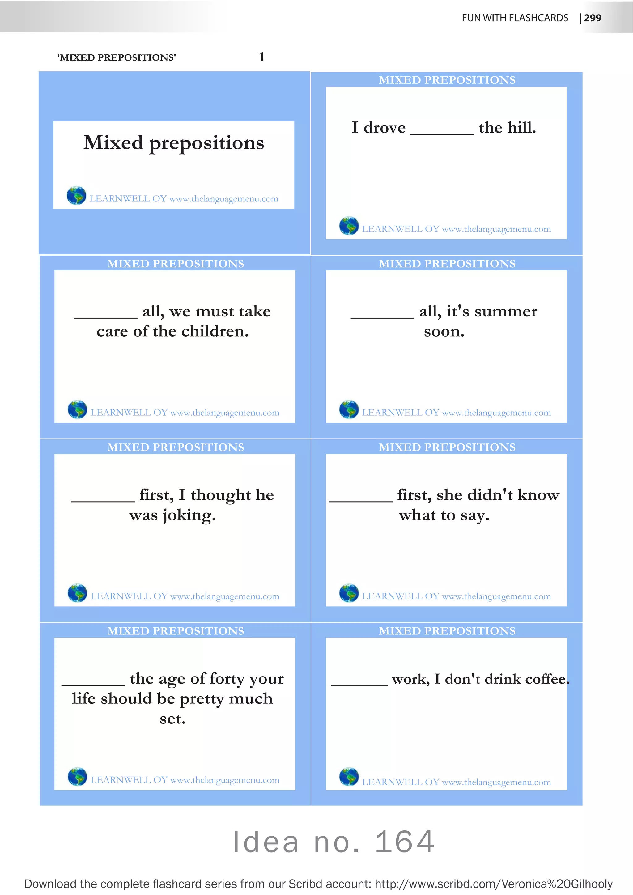 FUN WITH FLASHCARDS | 299
Download the complete flashcard series from our Scribd account: http://www.scribd.com/Veronica%20Gilhooly
Idea no. 164
'MIXED PREPOSITIONS' 1
I drove _______ the hill.
LEARNWELL OY www.thelanguagemenu.com
MIXED PREPOSITIONS
_______ all, we must take
care of the children.
LEARNWELL OY www.thelanguagemenu.com
MIXED PREPOSITIONS
_______ all, it's summer
soon.
LEARNWELL OY www.thelanguagemenu.com
MIXED PREPOSITIONS
_______ first, I thought he
was joking.
LEARNWELL OY www.thelanguagemenu.com
MIXED PREPOSITIONS
_______ first, she didn't know
what to say.
LEARNWELL OY www.thelanguagemenu.com
MIXED PREPOSITIONS
_______ the age of forty your
life should be pretty much
set.
LEARNWELL OY www.thelanguagemenu.com
MIXED PREPOSITIONS
_______ work, I don't drink coffee.
LEARNWELL OY www.thelanguagemenu.com
MIXED PREPOSITIONS
Mixed prepositions
LEARNWELL OY www.thelanguagemenu.com
 