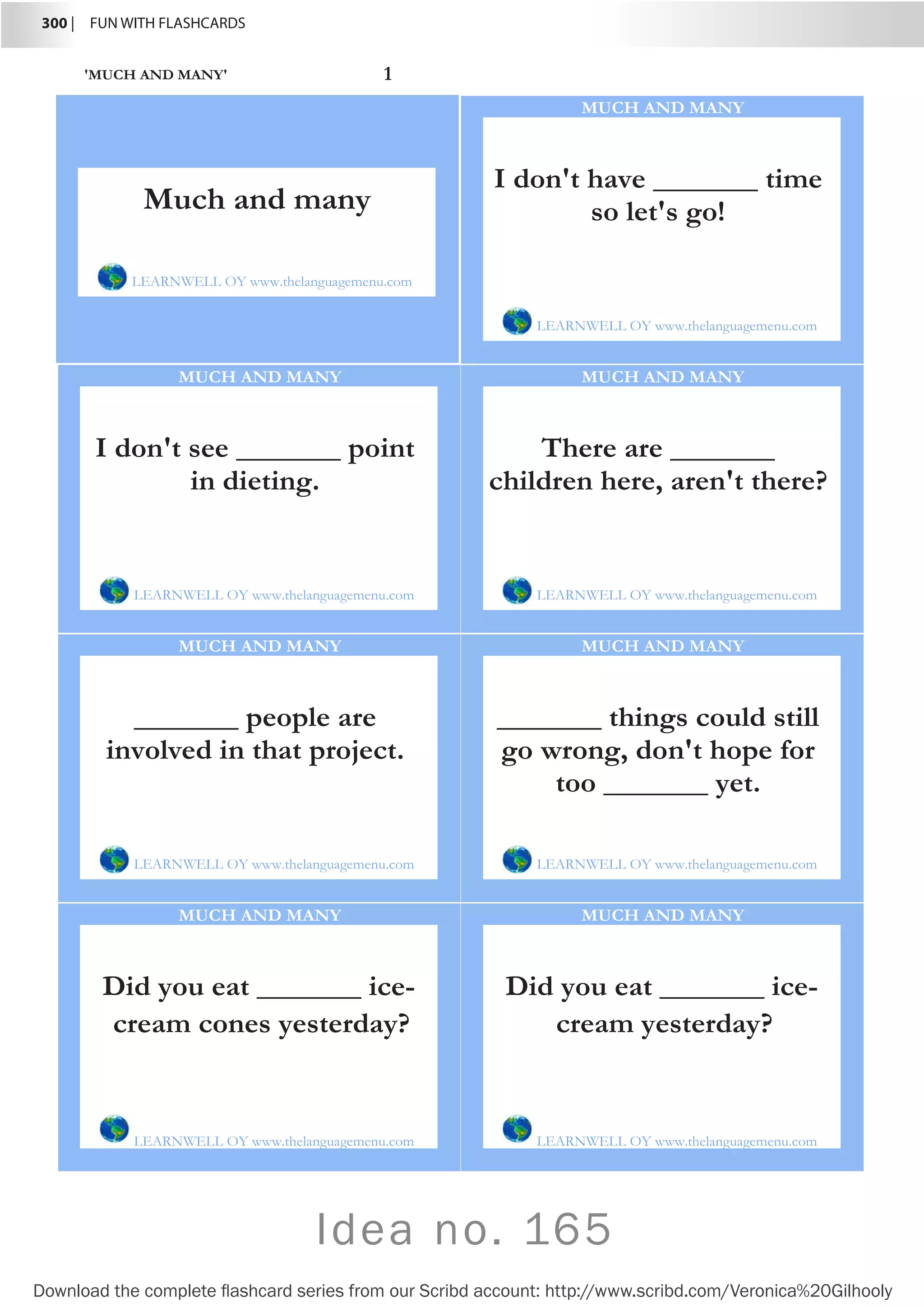 300 |  FUN WITH FLASHCARDS
Download the complete flashcard series from our Scribd account: http://www.scribd.com/Veronica%20Gilhooly
Idea no. 165
'MUCH AND MANY' 1
I don't have _______ time
so let's go!
LEARNWELL OY www.thelanguagemenu.com
MUCH AND MANY
I don't see _______ point
in dieting.
LEARNWELL OY www.thelanguagemenu.com
MUCH AND MANY
There are _______
children here, aren't there?
LEARNWELL OY www.thelanguagemenu.com
MUCH AND MANY
_______ people are
involved in that project.
LEARNWELL OY www.thelanguagemenu.com
MUCH AND MANY
_______ things could still
go wrong, don't hope for
too _______ yet.
LEARNWELL OY www.thelanguagemenu.com
MUCH AND MANY
Did you eat _______ ice-
cream cones yesterday?
LEARNWELL OY www.thelanguagemenu.com
MUCH AND MANY
Did you eat _______ ice-
cream yesterday?
LEARNWELL OY www.thelanguagemenu.com
MUCH AND MANY
Much and many
LEARNWELL OY www.thelanguagemenu.com
 