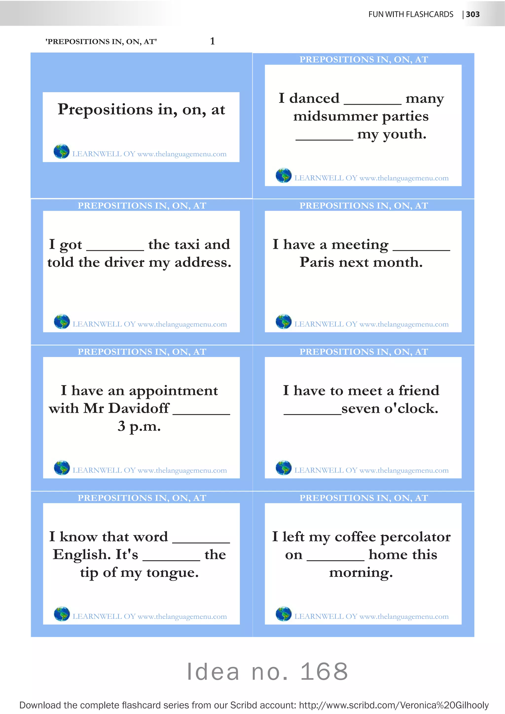 FUN WITH FLASHCARDS | 303
Download the complete flashcard series from our Scribd account: http://www.scribd.com/Veronica%20Gilhooly
Idea no. 168
'PREPOSITIONS IN, ON, AT' 1
I danced _______ many
midsummer parties
_______ my youth.
LEARNWELL OY www.thelanguagemenu.com
PREPOSITIONS IN, ON, AT
I got _______ the taxi and
told the driver my address.
LEARNWELL OY www.thelanguagemenu.com
PREPOSITIONS IN, ON, AT
I have a meeting _______
Paris next month.
LEARNWELL OY www.thelanguagemenu.com
PREPOSITIONS IN, ON, AT
I have an appointment
with Mr Davidoff _______
3 p.m.
LEARNWELL OY www.thelanguagemenu.com
PREPOSITIONS IN, ON, AT
I have to meet a friend
_______seven o'clock.
LEARNWELL OY www.thelanguagemenu.com
PREPOSITIONS IN, ON, AT
I know that word _______
English. It's _______ the
tip of my tongue.
LEARNWELL OY www.thelanguagemenu.com
PREPOSITIONS IN, ON, AT
I left my coffee percolator
on _______ home this
morning.
LEARNWELL OY www.thelanguagemenu.com
PREPOSITIONS IN, ON, AT
Prepositions in, on, at
LEARNWELL OY www.thelanguagemenu.com
 