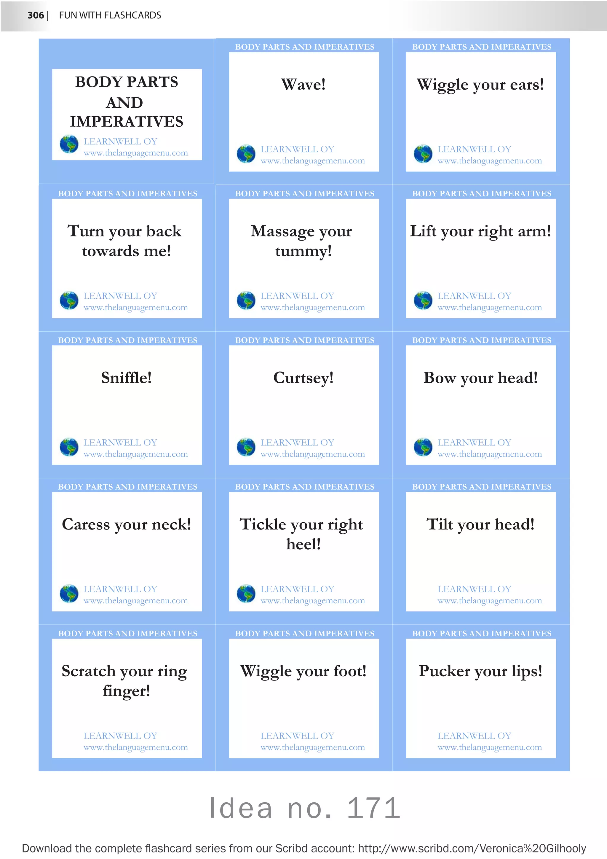 306 |  FUN WITH FLASHCARDS
Download the complete flashcard series from our Scribd account: http://www.scribd.com/Veronica%20Gilhooly
Idea no. 171
Wave!
LEARNWELL OY
www.thelanguagemenu.com
BODY PARTS AND IMPERATIVES
Wiggle your ears!
LEARNWELL OY
www.thelanguagemenu.com
BODY PARTS AND IMPERATIVES
Turn your back
towards me!
LEARNWELL OY
www.thelanguagemenu.com
BODY PARTS AND IMPERATIVES
Massage your
tummy!
LEARNWELL OY
www.thelanguagemenu.com
BODY PARTS AND IMPERATIVES
Lift your right arm!
LEARNWELL OY
www.thelanguagemenu.com
BODY PARTS AND IMPERATIVES
Sniffle!
LEARNWELL OY
www.thelanguagemenu.com
BODY PARTS AND IMPERATIVES
Curtsey!
LEARNWELL OY
www.thelanguagemenu.com
BODY PARTS AND IMPERATIVES
Bow your head!
LEARNWELL OY
www.thelanguagemenu.com
BODY PARTS AND IMPERATIVES
Caress your neck!
LEARNWELL OY
www.thelanguagemenu.com
BODY PARTS AND IMPERATIVES
Tickle your right
heel!
LEARNWELL OY
www.thelanguagemenu.com
BODY PARTS AND IMPERATIVES
Tilt your head!
LEARNWELL OY
www.thelanguagemenu.com
BODY PARTS AND IMPERATIVES
Scratch your ring
finger!
LEARNWELL OY
www.thelanguagemenu.com
BODY PARTS AND IMPERATIVES
Wiggle your foot!
LEARNWELL OY
www.thelanguagemenu.com
BODY PARTS AND IMPERATIVES
Pucker your lips!
LEARNWELL OY
www.thelanguagemenu.com
BODY PARTS AND IMPERATIVES
BODY PARTS
AND
IMPERATIVES
LEARNWELL OY
www.thelanguagemenu.com
 