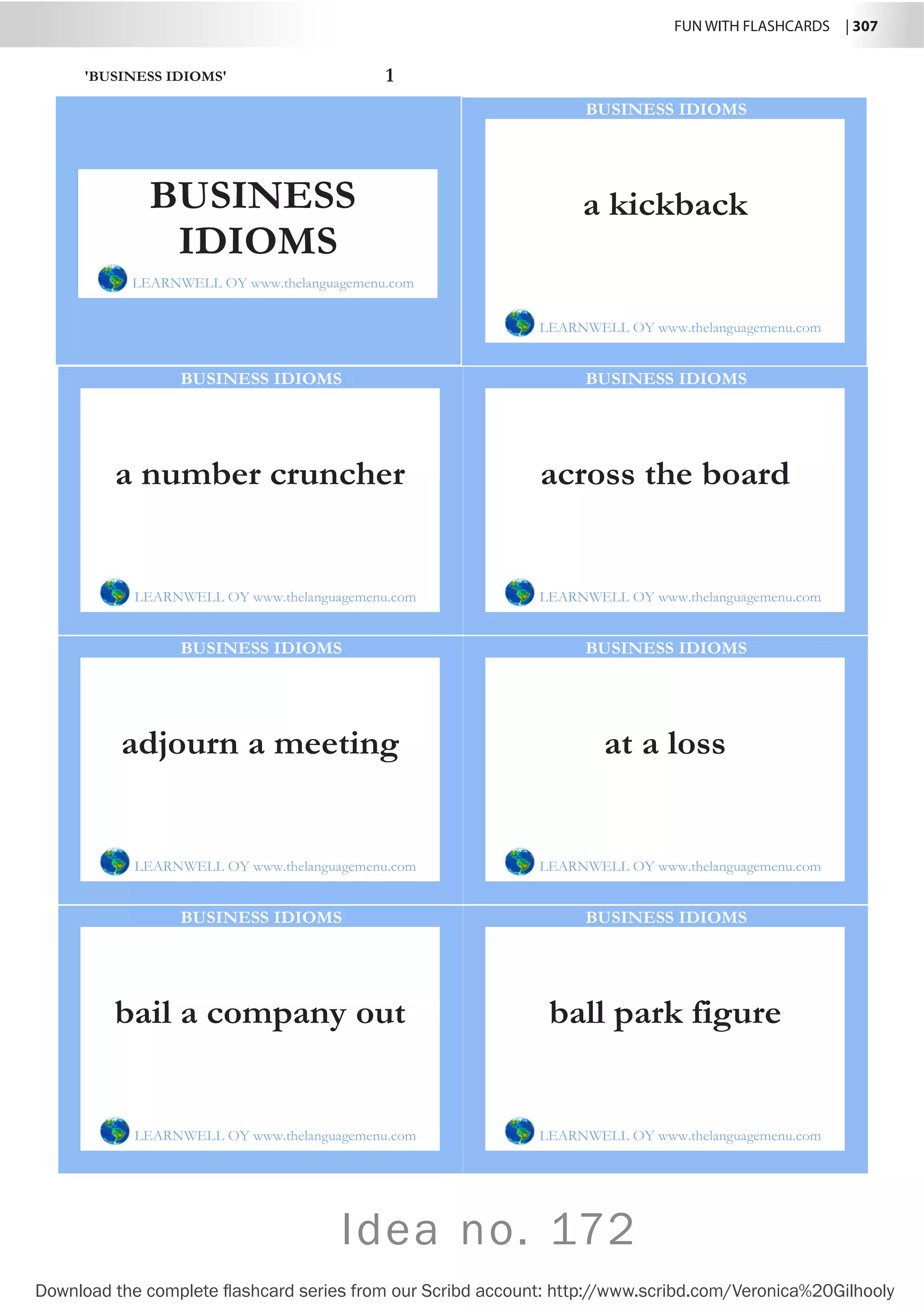 FUN WITH FLASHCARDS | 307
Download the complete flashcard series from our Scribd account: http://www.scribd.com/Veronica%20Gilhooly
Idea no. 172
'BUSINESS IDIOMS' 1
a kickback
LEARNWELL OY www.thelanguagemenu.com
BUSINESS IDIOMS
a number cruncher
LEARNWELL OY www.thelanguagemenu.com
BUSINESS IDIOMS
across the board
LEARNWELL OY www.thelanguagemenu.com
BUSINESS IDIOMS
adjourn a meeting
LEARNWELL OY www.thelanguagemenu.com
BUSINESS IDIOMS
at a loss
LEARNWELL OY www.thelanguagemenu.com
BUSINESS IDIOMS
bail a company out
LEARNWELL OY www.thelanguagemenu.com
BUSINESS IDIOMS
ball park figure
LEARNWELL OY www.thelanguagemenu.com
BUSINESS IDIOMS
BUSINESS
IDIOMS
LEARNWELL OY www.thelanguagemenu.com
 