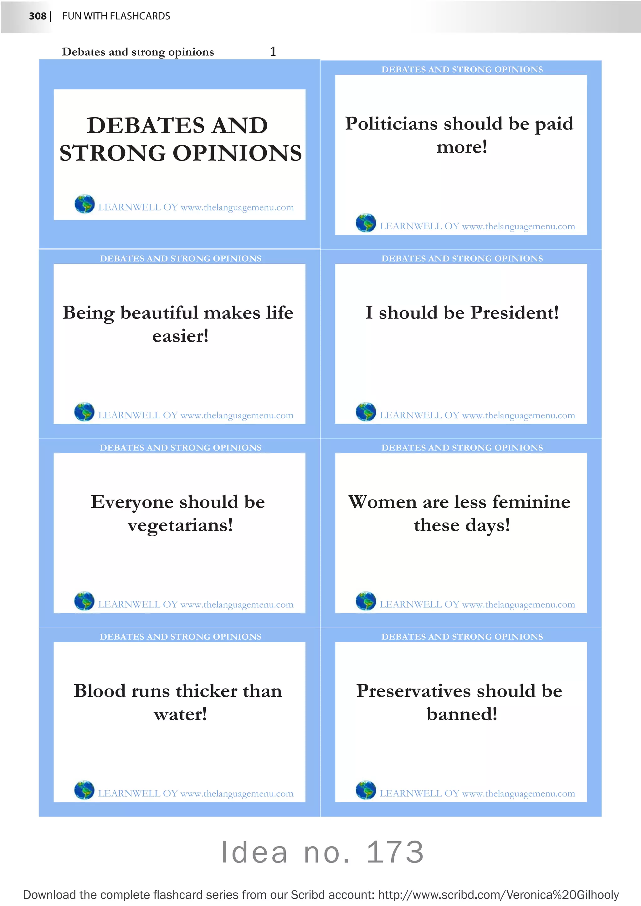 308 |  FUN WITH FLASHCARDS
Download the complete flashcard series from our Scribd account: http://www.scribd.com/Veronica%20Gilhooly
Idea no. 173
Debates and strong opinions 1
Politicians should be paid
more!
LEARNWELL OY www.thelanguagemenu.com
DEBATES AND STRONG OPINIONS
Being beautiful makes life
easier!
LEARNWELL OY www.thelanguagemenu.com
DEBATES AND STRONG OPINIONS
I should be President!
LEARNWELL OY www.thelanguagemenu.com
DEBATES AND STRONG OPINIONS
Everyone should be
vegetarians!
LEARNWELL OY www.thelanguagemenu.com
DEBATES AND STRONG OPINIONS
Women are less feminine
these days!
LEARNWELL OY www.thelanguagemenu.com
DEBATES AND STRONG OPINIONS
Blood runs thicker than
water!
LEARNWELL OY www.thelanguagemenu.com
DEBATES AND STRONG OPINIONS
Preservatives should be
banned!
LEARNWELL OY www.thelanguagemenu.com
DEBATES AND STRONG OPINIONS
DEBATES AND
STRONG OPINIONS
LEARNWELL OY www.thelanguagemenu.com
 