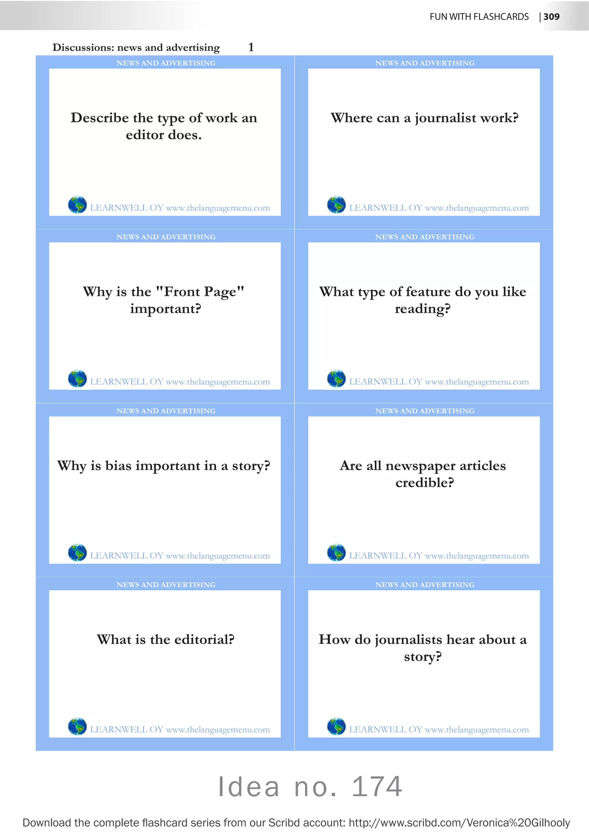 FUN WITH FLASHCARDS | 309
Download the complete flashcard series from our Scribd account: http://www.scribd.com/Veronica%20Gilhooly
Idea no. 174
Discussions: news and advertising 1
Describe the type of work an
editor does.
LEARNWELL OY www.thelanguagemenu.com
NEWS AND ADVERTISING
Where can a journalist work?
LEARNWELL OY www.thelanguagemenu.com
NEWS AND ADVERTISING
Why is the Front Page
important?
LEARNWELL OY www.thelanguagemenu.com
NEWS AND ADVERTISING
What type of feature do you like
reading?
LEARNWELL OY www.thelanguagemenu.com
NEWS AND ADVERTISING
Why is bias important in a story?
LEARNWELL OY www.thelanguagemenu.com
NEWS AND ADVERTISING
Are all newspaper articles
credible?
LEARNWELL OY www.thelanguagemenu.com
NEWS AND ADVERTISING
What is the editorial?
LEARNWELL OY www.thelanguagemenu.com
NEWS AND ADVERTISING
How do journalists hear about a
story?
LEARNWELL OY www.thelanguagemenu.com
NEWS AND ADVERTISING
 