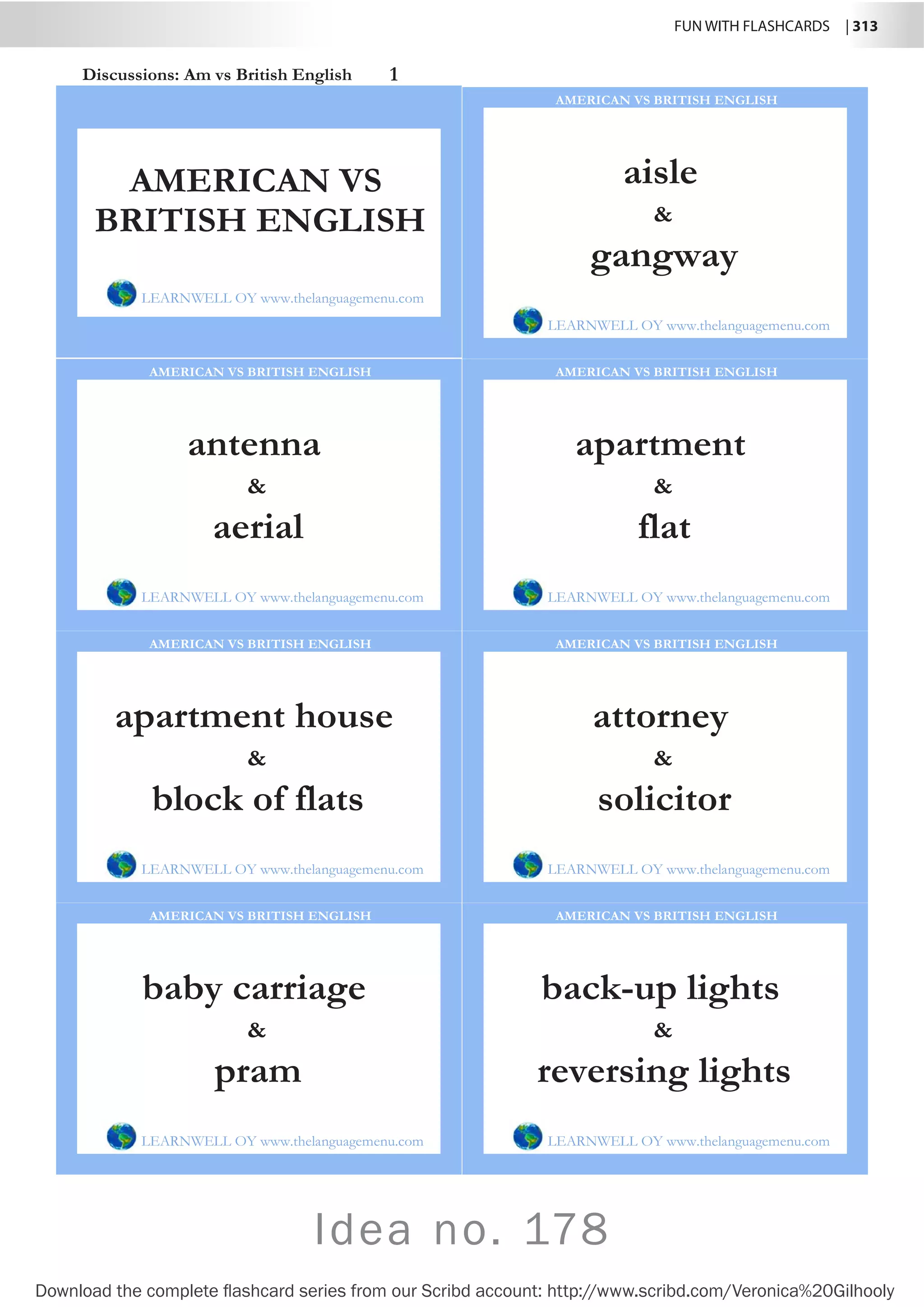 FUN WITH FLASHCARDS | 313
Download the complete flashcard series from our Scribd account: http://www.scribd.com/Veronica%20Gilhooly
Discussions: Am vs British English 1
aisle
LEARNWELL OY www.thelanguagemenu.com
AMERICAN VS BRITISH ENGLISH
gangway

antenna
LEARNWELL OY www.thelanguagemenu.com
AMERICAN VS BRITISH ENGLISH
aerial

apartment
LEARNWELL OY www.thelanguagemenu.com
AMERICAN VS BRITISH ENGLISH
flat

apartment house
LEARNWELL OY www.thelanguagemenu.com
AMERICAN VS BRITISH ENGLISH
block of flats

attorney
LEARNWELL OY www.thelanguagemenu.com
AMERICAN VS BRITISH ENGLISH
solicitor

baby carriage
LEARNWELL OY www.thelanguagemenu.com
AMERICAN VS BRITISH ENGLISH
pram

back-up lights
LEARNWELL OY www.thelanguagemenu.com
AMERICAN VS BRITISH ENGLISH
reversing lights

AMERICAN VS
BRITISH ENGLISH
LEARNWELL OY www.thelanguagemenu.com
Idea no. 178
 
