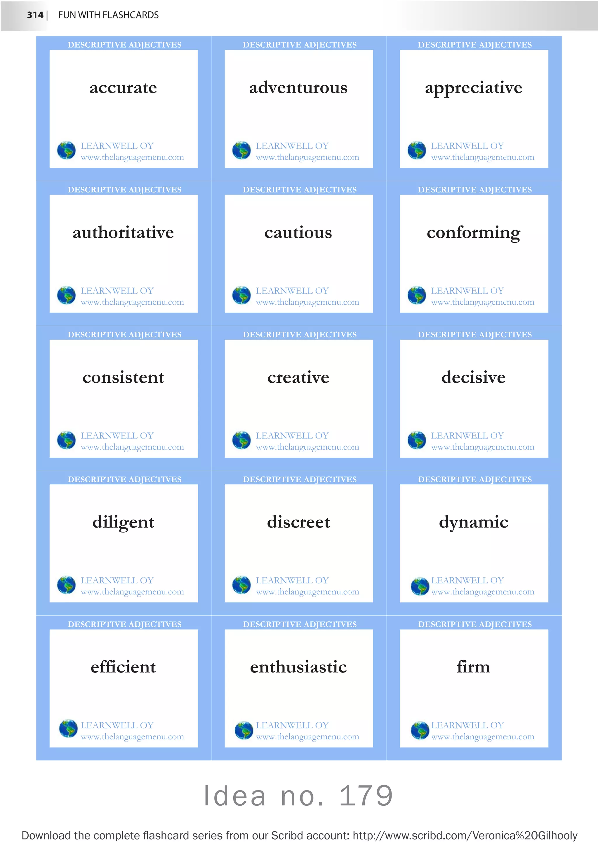 314 |  FUN WITH FLASHCARDS
Download the complete flashcard series from our Scribd account: http://www.scribd.com/Veronica%20Gilhooly
accurate
LEARNWELL OY
www.thelanguagemenu.com
DESCRIPTIVE ADJECTIVES
adventurous
LEARNWELL OY
www.thelanguagemenu.com
DESCRIPTIVE ADJECTIVES
appreciative
LEARNWELL OY
www.thelanguagemenu.com
DESCRIPTIVE ADJECTIVES
authoritative
LEARNWELL OY
www.thelanguagemenu.com
DESCRIPTIVE ADJECTIVES
cautious
LEARNWELL OY
www.thelanguagemenu.com
DESCRIPTIVE ADJECTIVES
conforming
LEARNWELL OY
www.thelanguagemenu.com
DESCRIPTIVE ADJECTIVES
consistent
LEARNWELL OY
www.thelanguagemenu.com
DESCRIPTIVE ADJECTIVES
creative
LEARNWELL OY
www.thelanguagemenu.com
DESCRIPTIVE ADJECTIVES
decisive
LEARNWELL OY
www.thelanguagemenu.com
DESCRIPTIVE ADJECTIVES
diligent
LEARNWELL OY
www.thelanguagemenu.com
DESCRIPTIVE ADJECTIVES
discreet
LEARNWELL OY
www.thelanguagemenu.com
DESCRIPTIVE ADJECTIVES
dynamic
LEARNWELL OY
www.thelanguagemenu.com
DESCRIPTIVE ADJECTIVES
efficient
LEARNWELL OY
www.thelanguagemenu.com
DESCRIPTIVE ADJECTIVES
enthusiastic
LEARNWELL OY
www.thelanguagemenu.com
DESCRIPTIVE ADJECTIVES
firm
LEARNWELL OY
www.thelanguagemenu.com
DESCRIPTIVE ADJECTIVES
Idea no. 179
 