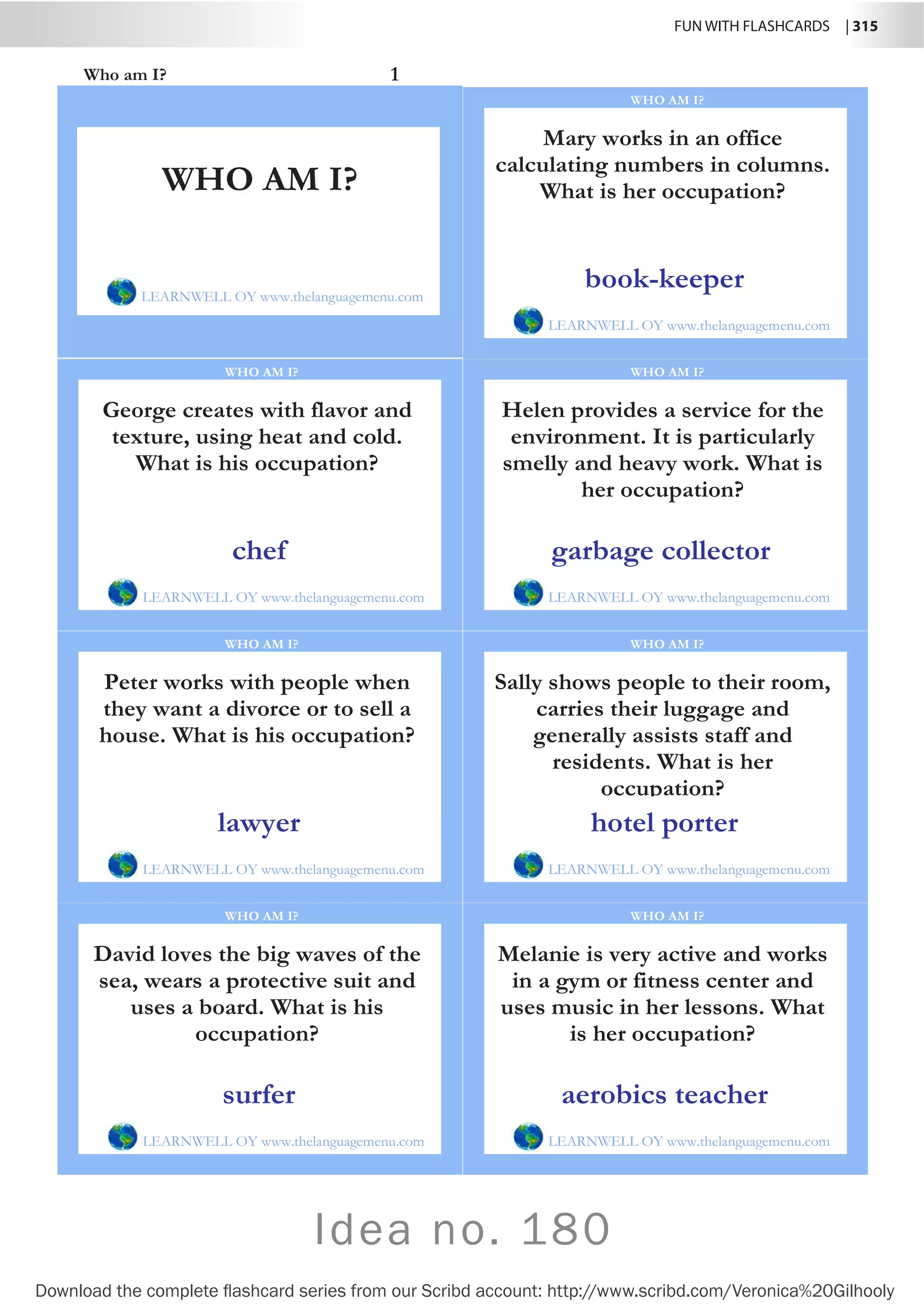 FUN WITH FLASHCARDS | 315
Download the complete flashcard series from our Scribd account: http://www.scribd.com/Veronica%20Gilhooly
Who am I? 1
Mary works in an office
calculating numbers in columns.
What is her occupation?
LEARNWELL OY www.thelanguagemenu.com
WHO AM I?
book-keeper
George creates with flavor and
texture, using heat and cold.
What is his occupation?
LEARNWELL OY www.thelanguagemenu.com
WHO AM I?
chef
Helen provides a service for the
environment. It is particularly
smelly and heavy work. What is
her occupation?
LEARNWELL OY www.thelanguagemenu.com
WHO AM I?
garbage collector
Peter works with people when
they want a divorce or to sell a
house. What is his occupation?
LEARNWELL OY www.thelanguagemenu.com
WHO AM I?
lawyer
Sally shows people to their room,
carries their luggage and
generally assists staff and
residents. What is her
occupation?
LEARNWELL OY www.thelanguagemenu.com
WHO AM I?
hotel porter
David loves the big waves of the
sea, wears a protective suit and
uses a board. What is his
occupation?
LEARNWELL OY www.thelanguagemenu.com
WHO AM I?
surfer
Melanie is very active and works
in a gym or fitness center and
uses music in her lessons. What
is her occupation?
LEARNWELL OY www.thelanguagemenu.com
WHO AM I?
aerobics teacher
WHO AM I?
LEARNWELL OY www.thelanguagemenu.com
Idea no. 180
 