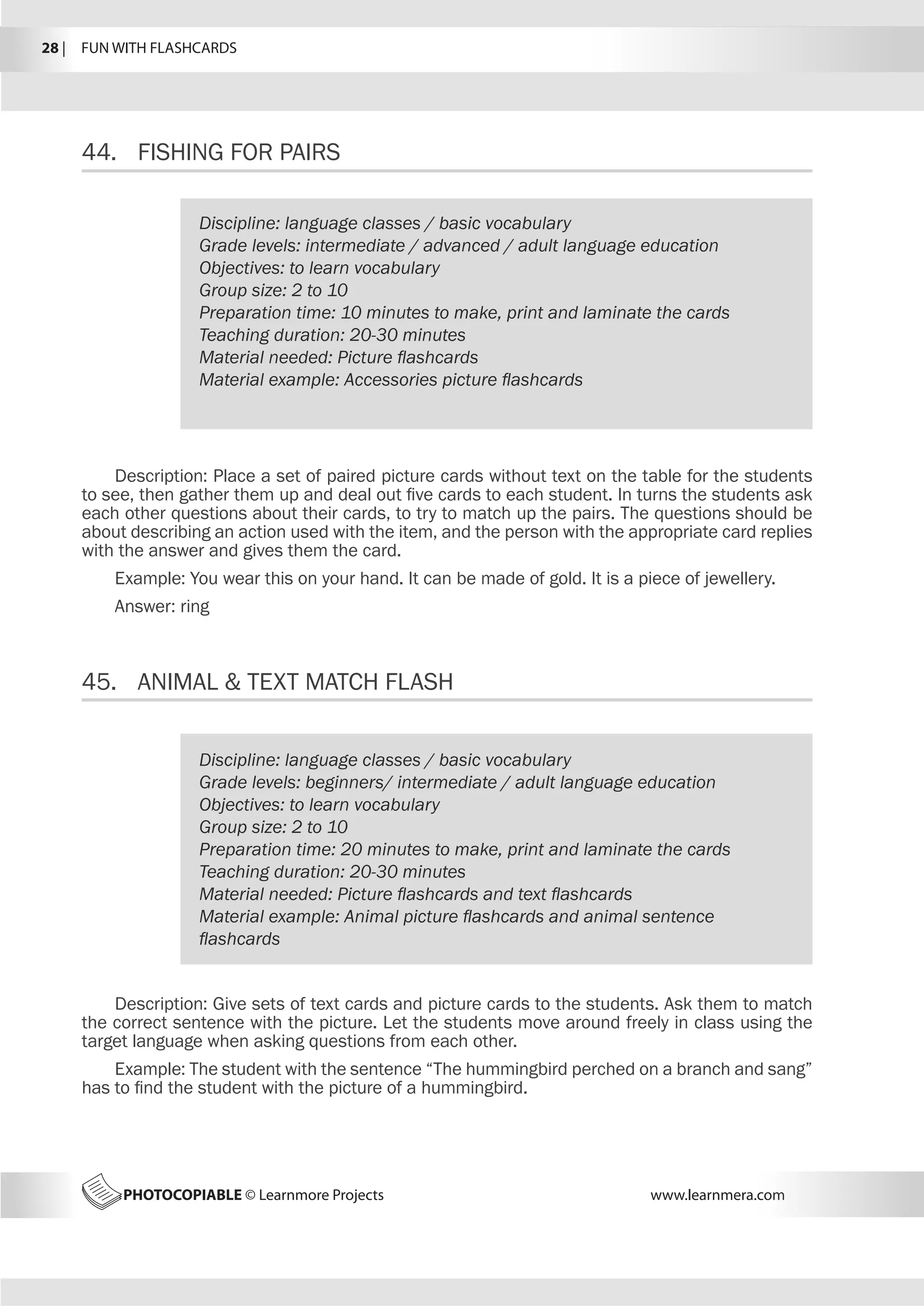 PHOTOCOPIABLE © Learnmore Projects www.learnmera.com
44.	 FISHING FOR PAIRS
45.	 ANIMAL  TEXT MATCH FLASH
Discipline: language classes / basic vocabulary
Grade levels: intermediate / advanced / adult language education
Objectives: to learn vocabulary
Group size: 2 to 10
Preparation time: 10 minutes to make, print and laminate the cards
Teaching duration: 20-30 minutes
Material needed: Picture flashcards
Material example: Accessories picture flashcards
Description: Place a set of paired picture cards without text on the table for the students
to see, then gather them up and deal out five cards to each student. In turns the students ask
each other questions about their cards, to try to match up the pairs. The questions should be
about describing an action used with the item, and the person with the appropriate card replies
with the answer and gives them the card.
Example: You wear this on your hand. It can be made of gold. It is a piece of jewellery.
Answer: ring
Discipline: language classes / basic vocabulary
Grade levels: beginners/ intermediate / adult language education
Objectives: to learn vocabulary
Group size: 2 to 10
Preparation time: 20 minutes to make, print and laminate the cards
Teaching duration: 20-30 minutes
Material needed: Picture flashcards and text flashcards
Material example: Animal picture flashcards and animal sentence
flashcards
Description: Give sets of text cards and picture cards to the students. Ask them to match
the correct sentence with the picture. Let the students move around freely in class using the
target language when asking questions from each other.
Example: The student with the sentence “The hummingbird perched on a branch and sang”
has to find the student with the picture of a hummingbird.
28 |  FUN WITH FLASHCARDS
 