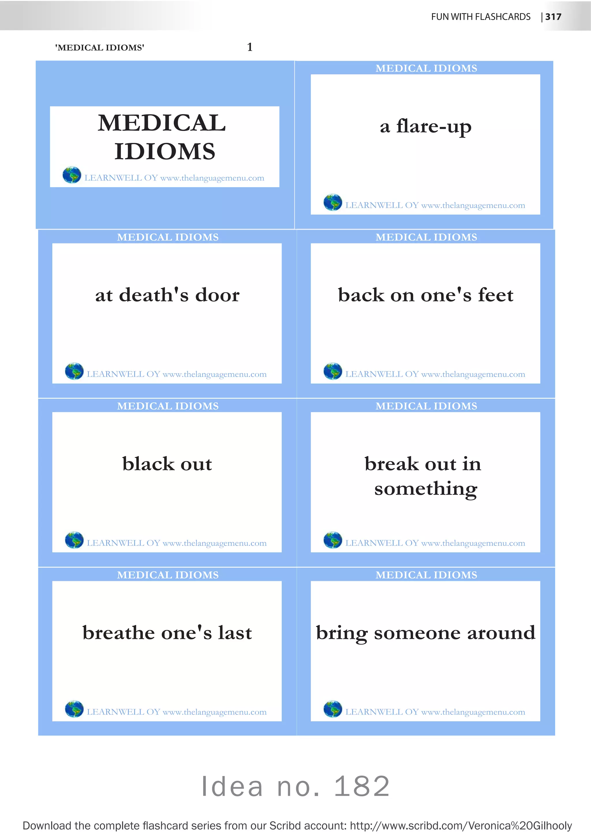 FUN WITH FLASHCARDS | 317
Download the complete flashcard series from our Scribd account: http://www.scribd.com/Veronica%20Gilhooly
'MEDICAL IDIOMS' 1
a flare-up
LEARNWELL OY www.thelanguagemenu.com
MEDICAL IDIOMS
at death's door
LEARNWELL OY www.thelanguagemenu.com
MEDICAL IDIOMS
back on one's feet
LEARNWELL OY www.thelanguagemenu.com
MEDICAL IDIOMS
black out
LEARNWELL OY www.thelanguagemenu.com
MEDICAL IDIOMS
break out in
something
LEARNWELL OY www.thelanguagemenu.com
MEDICAL IDIOMS
breathe one's last
LEARNWELL OY www.thelanguagemenu.com
MEDICAL IDIOMS
bring someone around
LEARNWELL OY www.thelanguagemenu.com
MEDICAL IDIOMS
MEDICAL
IDIOMS
LEARNWELL OY www.thelanguagemenu.com
Idea no. 182
 