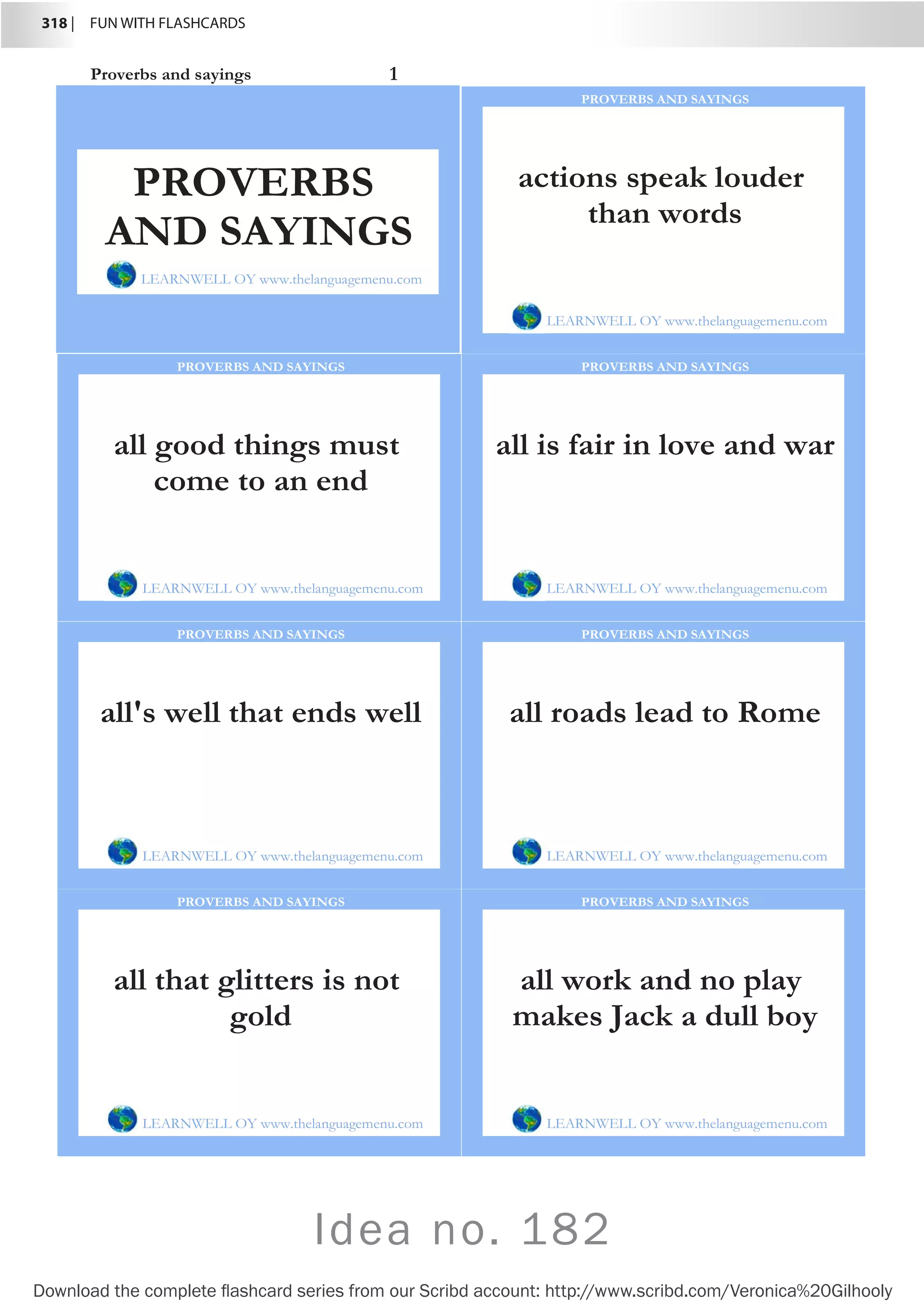 318 |  FUN WITH FLASHCARDS
Download the complete flashcard series from our Scribd account: http://www.scribd.com/Veronica%20Gilhooly
Proverbs and sayings 1
actions speak louder
than words
LEARNWELL OY www.thelanguagemenu.com
PROVERBS AND SAYINGS
all good things must
come to an end
LEARNWELL OY www.thelanguagemenu.com
PROVERBS AND SAYINGS
all is fair in love and war
LEARNWELL OY www.thelanguagemenu.com
PROVERBS AND SAYINGS
all's well that ends well
LEARNWELL OY www.thelanguagemenu.com
PROVERBS AND SAYINGS
all roads lead to Rome
LEARNWELL OY www.thelanguagemenu.com
PROVERBS AND SAYINGS
all that glitters is not
gold
LEARNWELL OY www.thelanguagemenu.com
PROVERBS AND SAYINGS
all work and no play
makes Jack a dull boy
LEARNWELL OY www.thelanguagemenu.com
PROVERBS AND SAYINGS
PROVERBS
AND SAYINGS
LEARNWELL OY www.thelanguagemenu.com
Idea no. 182
 