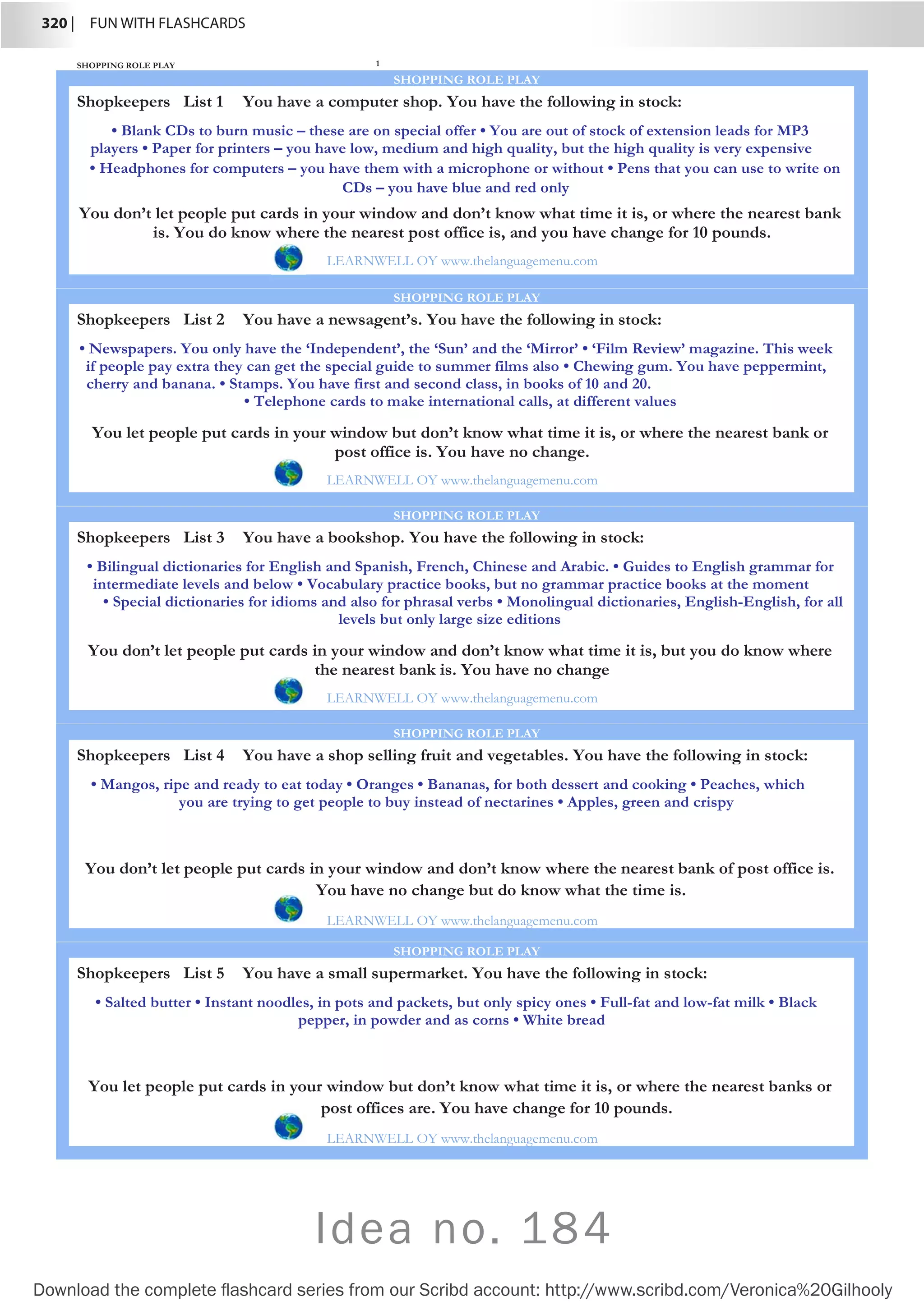 320 |  FUN WITH FLASHCARDS
Download the complete flashcard series from our Scribd account: http://www.scribd.com/Veronica%20Gilhooly
SHOPPING ROLE PLAY 1
Shopkeepers List 1
SHOPPING ROLE PLAY
• Blank CDs to burn music – these are on special offer • You are out of stock of extension leads for MP3
players • Paper for printers – you have low, medium and high quality, but the high quality is very expensive
• Headphones for computers – you have them with a microphone or without • Pens that you can use to write on
CDs – you have blue and red only
You don’t let people put cards in your window and don’t know what time it is, or where the nearest bank
is. You do know where the nearest post office is, and you have change for 10 pounds.
LEARNWELL OY www.thelanguagemenu.com
You have a computer shop. You have the following in stock:
Shopkeepers List 2
SHOPPING ROLE PLAY
• Newspapers. You only have the ‘Independent’, the ‘Sun’ and the ‘Mirror’ • ‘Film Review’ magazine. This week
if people pay extra they can get the special guide to summer films also • Chewing gum. You have peppermint,
cherry and banana. • Stamps. You have first and second class, in books of 10 and 20.
• Telephone cards to make international calls, at different values
You let people put cards in your window but don’t know what time it is, or where the nearest bank or
post office is. You have no change.
LEARNWELL OY www.thelanguagemenu.com
You have a newsagent’s. You have the following in stock:
Shopkeepers List 3
SHOPPING ROLE PLAY
• Bilingual dictionaries for English and Spanish, French, Chinese and Arabic. • Guides to English grammar for
intermediate levels and below • Vocabulary practice books, but no grammar practice books at the moment
• Special dictionaries for idioms and also for phrasal verbs • Monolingual dictionaries, English-English, for all
levels but only large size editions
You don’t let people put cards in your window and don’t know what time it is, but you do know where
the nearest bank is. You have no change
LEARNWELL OY www.thelanguagemenu.com
You have a bookshop. You have the following in stock:
Shopkeepers List 4
SHOPPING ROLE PLAY
• Mangos, ripe and ready to eat today • Oranges • Bananas, for both dessert and cooking • Peaches, which
you are trying to get people to buy instead of nectarines • Apples, green and crispy
You don’t let people put cards in your window and don’t know where the nearest bank of post office is.
You have no change but do know what the time is.
LEARNWELL OY www.thelanguagemenu.com
You have a shop selling fruit and vegetables. You have the following in stock:
Shopkeepers List 5
SHOPPING ROLE PLAY
• Salted butter • Instant noodles, in pots and packets, but only spicy ones • Full-fat and low-fat milk • Black
pepper, in powder and as corns • White bread
You let people put cards in your window but don’t know what time it is, or where the nearest banks or
post offices are. You have change for 10 pounds.
LEARNWELL OY www.thelanguagemenu.com
You have a small supermarket. You have the following in stock:
Idea no. 184
 