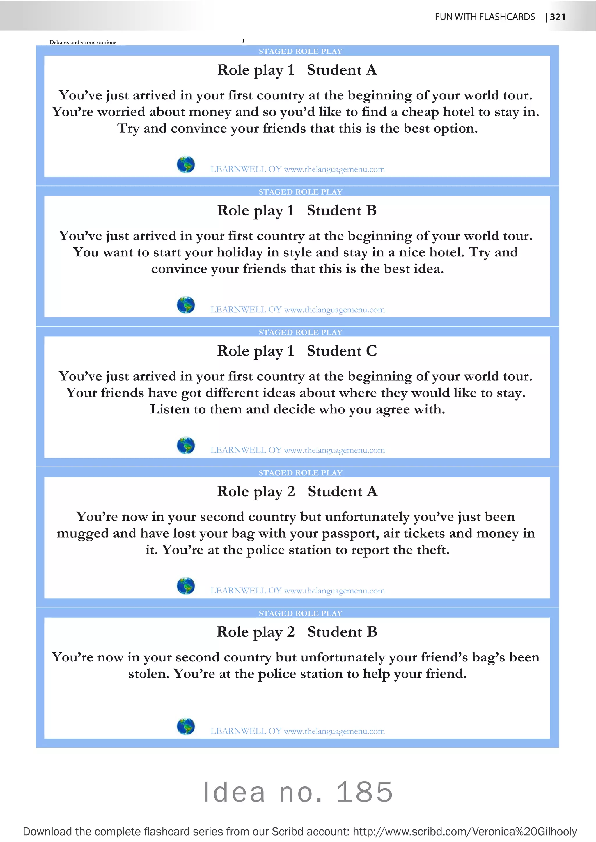 FUN WITH FLASHCARDS | 321
Download the complete flashcard series from our Scribd account: http://www.scribd.com/Veronica%20Gilhooly
Idea no. 185
Debates and strong opnions 1
Role play 1 Student A
LEARNWELL OY www.thelanguagemenu.com
STAGED ROLE PLAY
You’ve just arrived in your first country at the beginning of your world tour.
You’re worried about money and so you’d like to find a cheap hotel to stay in.
Try and convince your friends that this is the best option.
Role play 1 Student B
LEARNWELL OY www.thelanguagemenu.com
STAGED ROLE PLAY
You’ve just arrived in your first country at the beginning of your world tour.
You want to start your holiday in style and stay in a nice hotel. Try and
convince your friends that this is the best idea.
Role play 1 Student C
LEARNWELL OY www.thelanguagemenu.com
STAGED ROLE PLAY
You’ve just arrived in your first country at the beginning of your world tour.
Your friends have got different ideas about where they would like to stay.
Listen to them and decide who you agree with.
Role play 2 Student A
LEARNWELL OY www.thelanguagemenu.com
STAGED ROLE PLAY
You’re now in your second country but unfortunately you’ve just been
mugged and have lost your bag with your passport, air tickets and money in
it. You’re at the police station to report the theft.
Role play 2 Student B
LEARNWELL OY www.thelanguagemenu.com
STAGED ROLE PLAY
You’re now in your second country but unfortunately your friend’s bag’s been
stolen. You’re at the police station to help your friend.
 