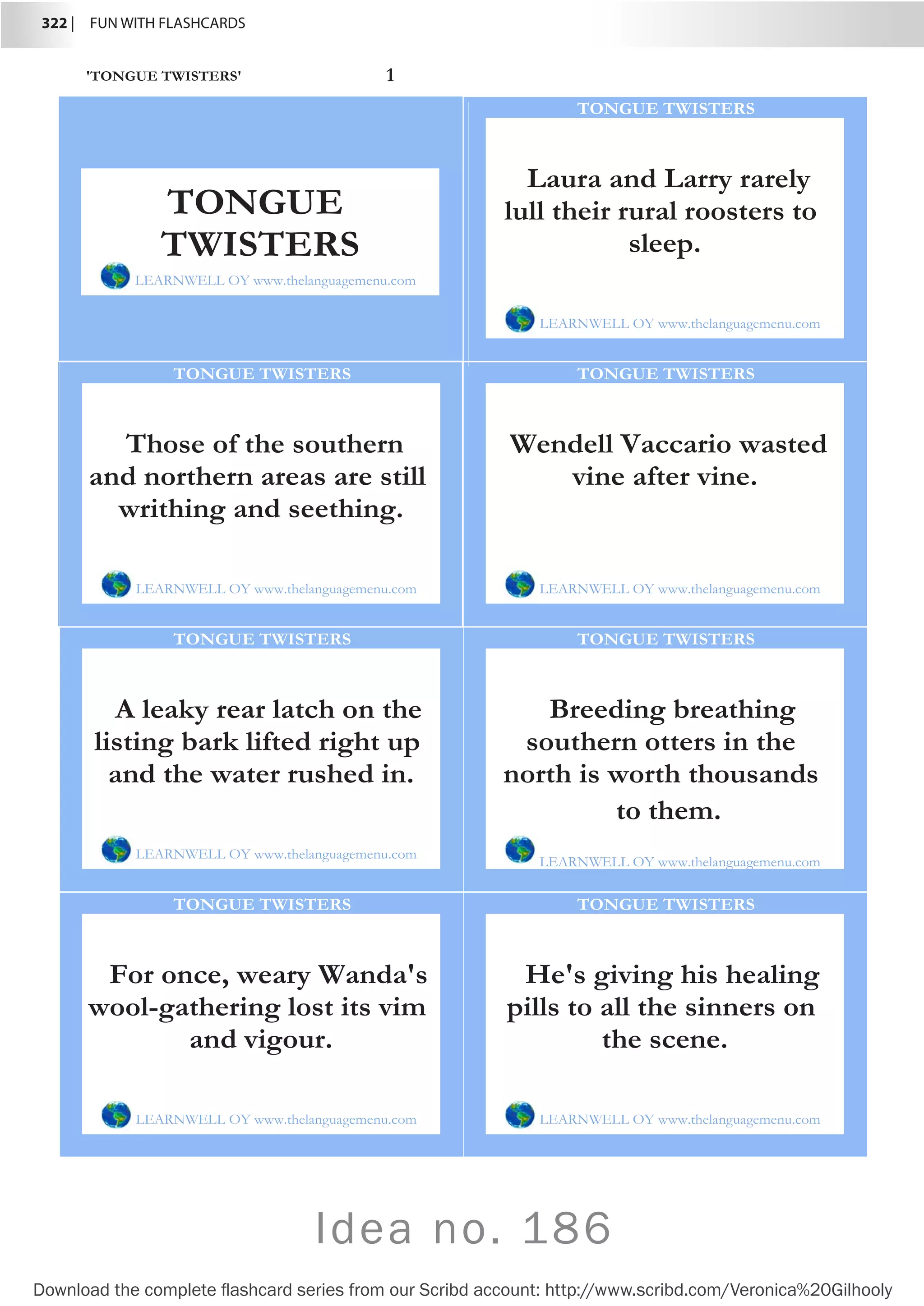 322 |  FUN WITH FLASHCARDS
Download the complete flashcard series from our Scribd account: http://www.scribd.com/Veronica%20Gilhooly
'TONGUE TWISTERS' 1
Laura and Larry rarely
lull their rural roosters to
sleep.
LEARNWELL OY www.thelanguagemenu.com
TONGUE TWISTERS
Those of the southern
and northern areas are still
writhing and seething.
LEARNWELL OY www.thelanguagemenu.com
TONGUE TWISTERS
Wendell Vaccario wasted
vine after vine.
LEARNWELL OY www.thelanguagemenu.com
TONGUE TWISTERS
A leaky rear latch on the
listing bark lifted right up
and the water rushed in.
LEARNWELL OY www.thelanguagemenu.com
TONGUE TWISTERS
Breeding breathing
southern otters in the
north is worth thousands
to them.
LEARNWELL OY www.thelanguagemenu.com
TONGUE TWISTERS
For once, weary Wanda's
wool-gathering lost its vim
and vigour.
LEARNWELL OY www.thelanguagemenu.com
TONGUE TWISTERS
He's giving his healing
pills to all the sinners on
the scene.
LEARNWELL OY www.thelanguagemenu.com
TONGUE TWISTERS
TONGUE
TWISTERS
LEARNWELL OY www.thelanguagemenu.com
Idea no. 186
 