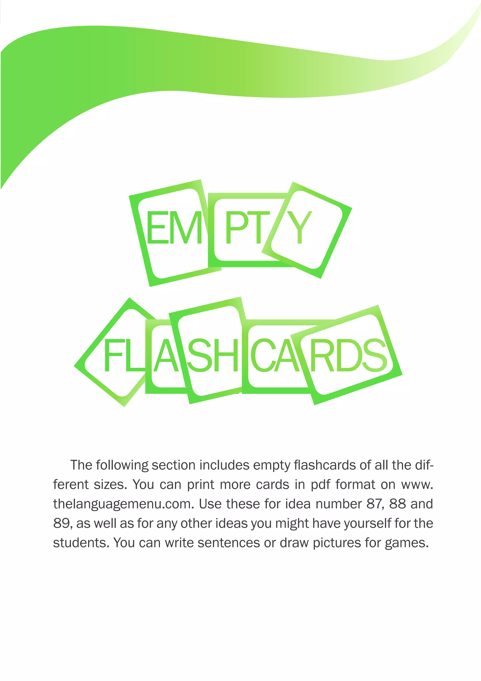 The following section includes empty flashcards of all the dif-
ferent sizes. You can print more cards in pdf format on www.
thelanguagemenu.com. Use these for idea number 87, 88 and
89, as well as for any other ideas you might have yourself for the
students. You can write sentences or draw pictures for games.
EM PT Y
FLASHCARDS
 