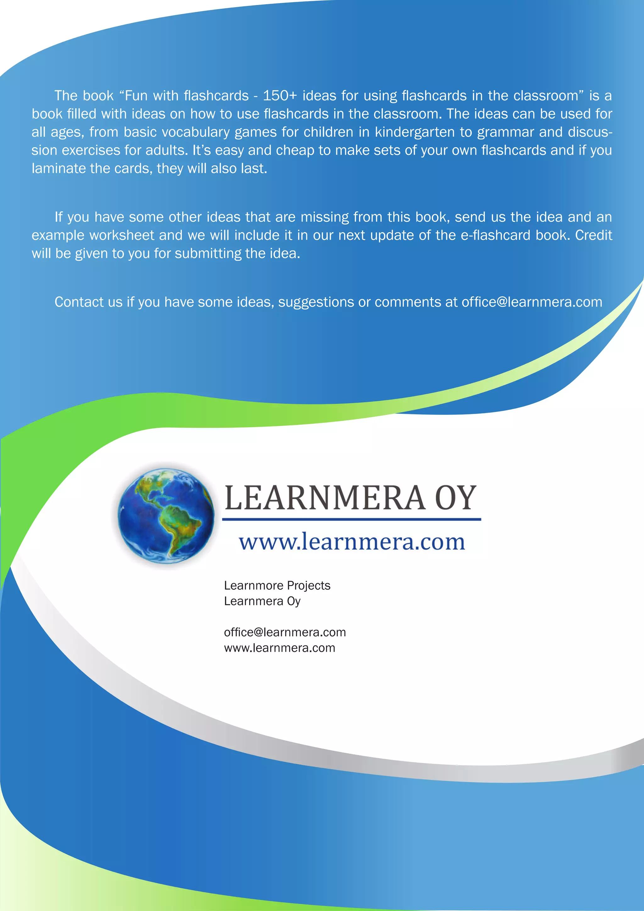 Learnmore Projects
Learnmera Oy
office@learnmera.com
www.learnmera.com
The book “Fun with flashcards - 150+ ideas for using flashcards in the classroom” is a
book filled with ideas on how to use flashcards in the classroom. The ideas can be used for
all ages, from basic vocabulary games for children in kindergarten to grammar and discus-
sion exercises for adults. It’s easy and cheap to make sets of your own flashcards and if you
laminate the cards, they will also last.
If you have some other ideas that are missing from this book, send us the idea and an
example worksheet and we will include it in our next update of the e-flashcard book. Credit
will be given to you for submitting the idea.
Contact us if you have some ideas, suggestions or comments at office@learnmera.com
 