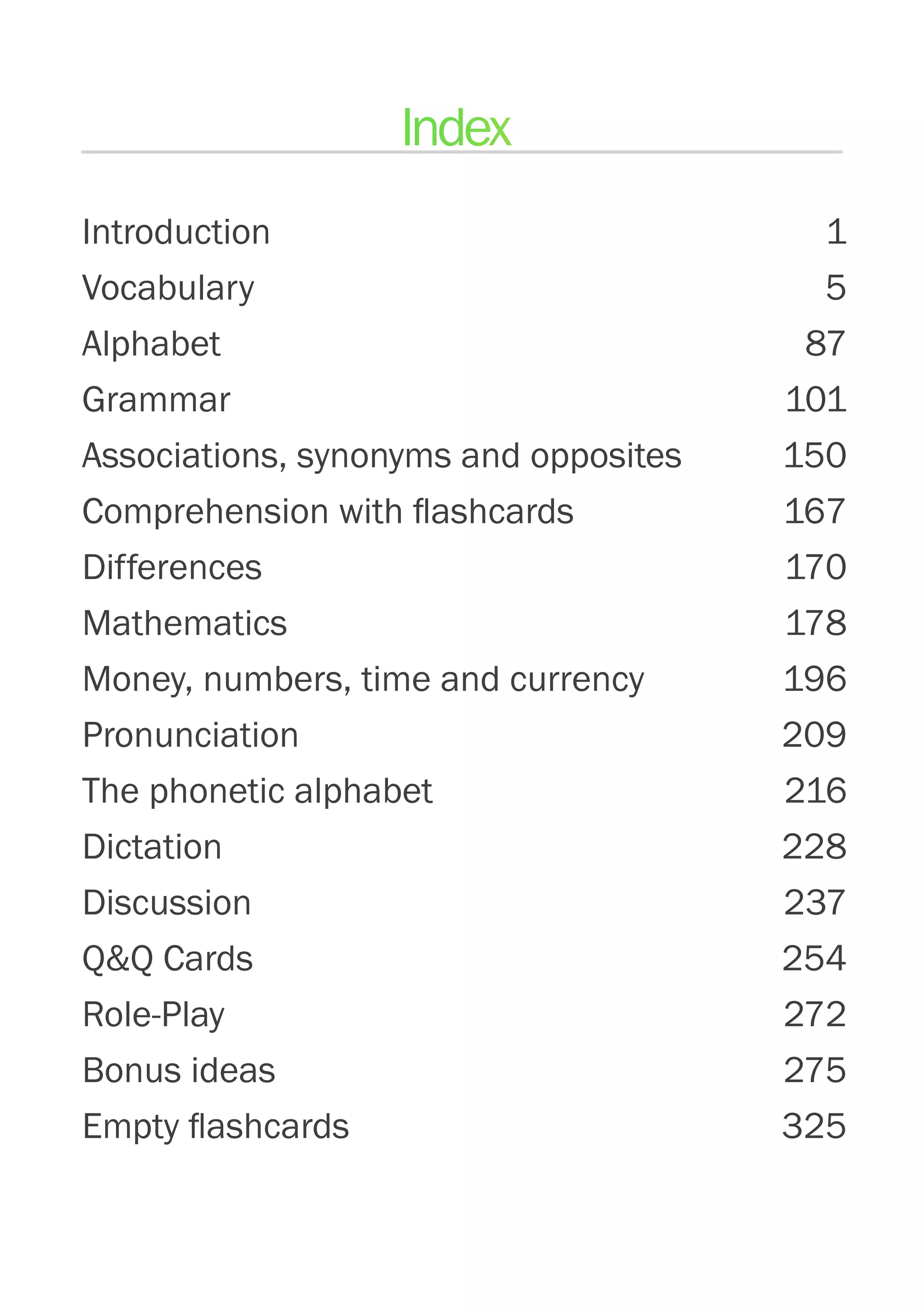 Introduction Introduktion 1
Vocabulary5
Alphabet87
Grammar 101
Associations, synonyms and opposites  150
Comprehension with flashcards 167
Differences 170
Mathematics  178
Money, numbers, time and currency 196
Pronunciation 209
The phonetic alphabet 216
Dictation 228
Discussion 237
QQ Cards 254
Role-Play 272
Bonus ideas 275
Empty flashcards 325
Index
 